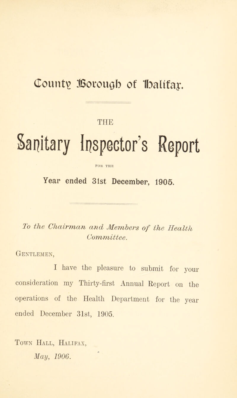 County Bovougb of Ibaltfay, THE Sanitary Inspector’s Report FOR THE Year ended 31st December, 1905. To the Chairman and Members of the Health Committee. Gentlemen, I have the pleasure to submit for your consideration my Thirty-first Annual Report on the operations of the Health Department for the year ended December 31st, 1905, Town Hall, Halifax, May, 1906.