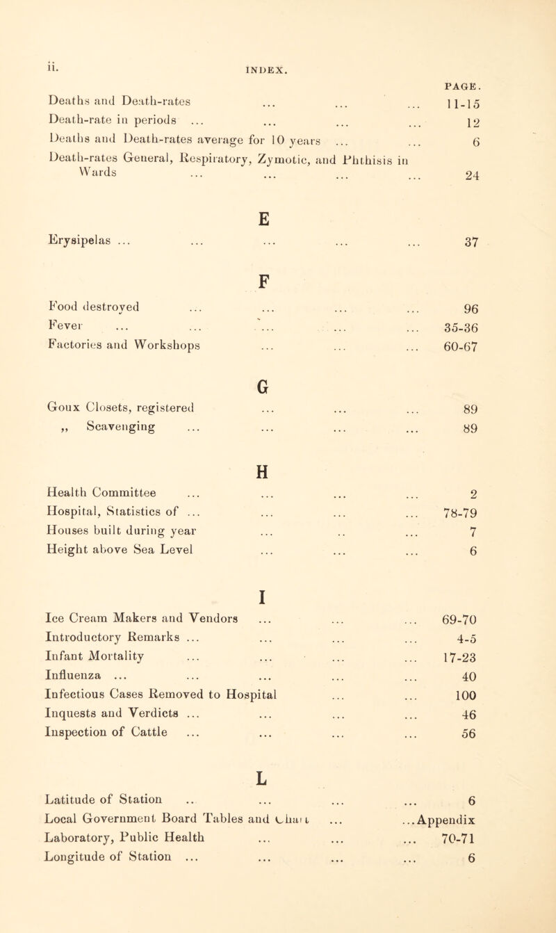 PAGE. Deaths and Death-rates ... ... 11-15 Death-rate in periods ... ... ... 12 Deaths and Death-rates average for 10 years ... ... 6 Death-rates General, Respiratory, Zymotic, and Phthisis in Wards ... ... ... ... 24 E Erysipelas ... 37 F 96 35-36 60-67 G Goux Closets, registered ... ... ... 89 „ Scavenging ... ... ... ... 89 Food destroved •/ Fever Factories and Workshops H Health Committee Hospital, Statistics of ... Houses built during year Height above Sea Level 2 78-79 7 6 i Ice Cream Makers and Vendors ... ... ... 69-70 Introductory Remarks ... ... ... ... 4.5 Infant Mortality ... ... ... ... 17-23 Influenza ... ... ... ... ... 40 Infectious Cases Removed to Hospital ... ... 100 Inquests and Verdicts ... ... ... ... 46 Inspection of Cattle ... ... ... ... 56 L Latitude of Station ... ... ... ... 6 Local Government Board Tables and chan ... ...Appendix Laboratory, Public Health ... ... ... 70-71 Longitude of Station ... ... ... ... 6