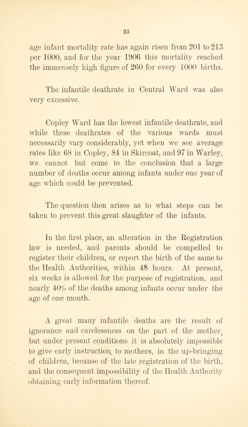 age infant mortality rate has again risen from 201 to 213 per 1000, and for the year 1906 this mortality reached the immensely high figure of 260 for every 1000 births. The infantile deathrate in Central Ward was also very excessive. Copley Ward has the lowest infantile deathrate, and while these deathrates of the various wards must necessarily vary considerably, yet when we see average rates like 68 in Copley, 84 in Skircoat, and 97 in Warley, we cannot but come to the conclusion that a large number of deaths occur among infants under one year of age which could be prevented. The question then arises as to what steps can be taken to prevent this great slaughter of the infants. In the first place, an alteration in the Registration law is needed, and parents should be compelled to register their children, or report the birth of the same to the Health Authorities, within 48 hours. At present, six weeks is allowed for the purpose of registration, and nearly 40% of the deaths among infants occur under the age of one month. A great many infantile deaths are the result of ignorance and carelessness on the part of the mother^ but under present conditions it is absolutely impossible to give early instruction, to mothers, in the up-bringing of children, because of the late registration of the birth, and the consequent impossibility of the Health Authority obtaining early information thereof.