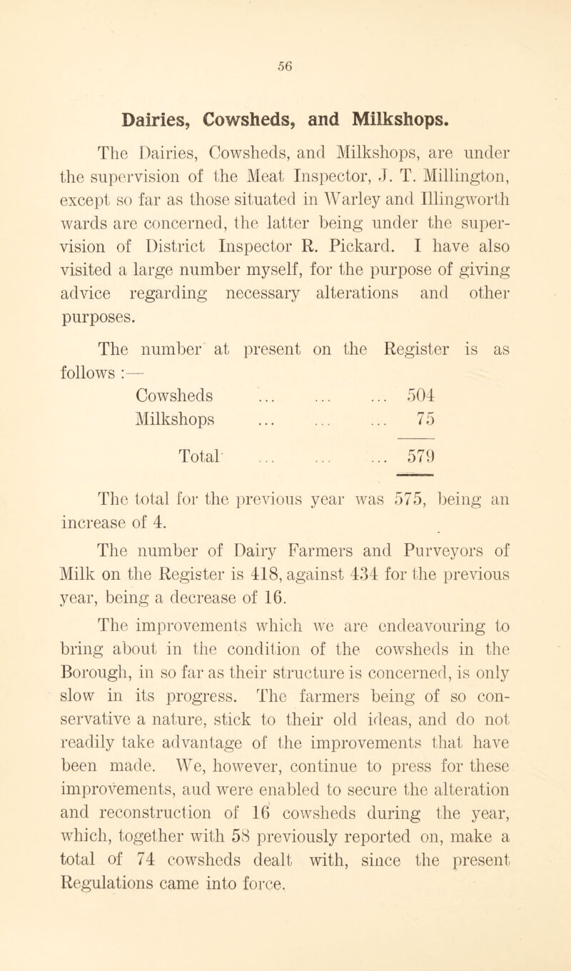 Dairies, Cowsheds, and Milkshops. The Dairies, Cowsheds, and Milkshops, are under the supervision of the Meat Inspector, J. T. Millington, except so far as those situated in Warley and Illingworth wards are concerned, the latter being under the super- vision of District Inspector R. Pickard. I have also visited a large number myself, for the purpose of giving advice regarding necessary alterations and other purposes. The number at present on the Register is as follows :— Cowsheds ... ... ... 504 Milkshops ... ... ... 75 Total ... ... ... 579 The total for the previous year was 575, being an increase of 4. The number of Dairy Farmers and Purveyors of Milk on the Register is 418, against 434 for the previous year, being a decrease of 16. The improvements which we are endeavouring to bring about in the condition of the cowsheds in the Borough, in so far as their structure is concerned, is only slow in its progress. The farmers being of so con- servative a nature, stick to their old ideas, and do not readily take advantage of the improvements that have been made. We, however, continue to press for these improvements, aud were enabled to secure the alteration and reconstruction of 16 cowsheds during the year, which, together with 58 previously reported on, make a total of 74 cowsheds dealt with, since the present Regulations came into force.