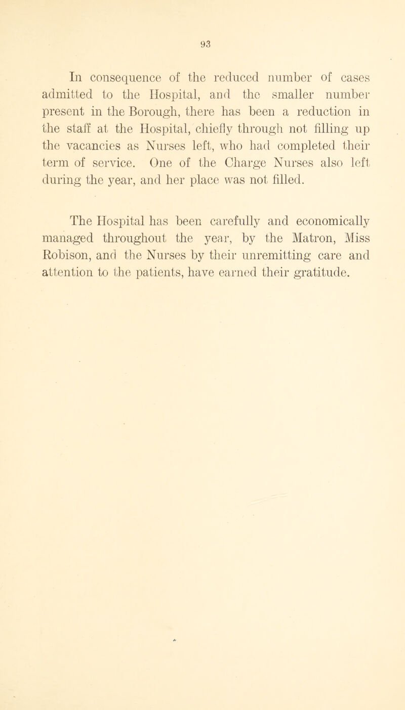 In consequence of the reduced number of cases admitted to the Hospital, and the smaller number present in the Borough, there has been a reduction in the stall at the Hospital, chiefly through not filling up the vacancies as Nurses left, who had completed their term of service. One of the Charge Nurses also left during the year, and her place was not filled. The Hospital has been carefully and economically managed throughout the year, by the Matron, Miss Robison, and the Nurses by their unremitting care and attention to the patients, have earned their gratitude. //