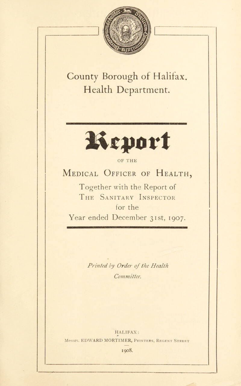 Health Department. spa rt OF THE Medical Officer of Health, Together with the Report of The Sanitary Inspector for the Year ended December 31st, 1907. Printed by Order of the Health Committee. HALIFAX : Messrs. EDWARD MORTIMER, Printers, Regent Street 1908.