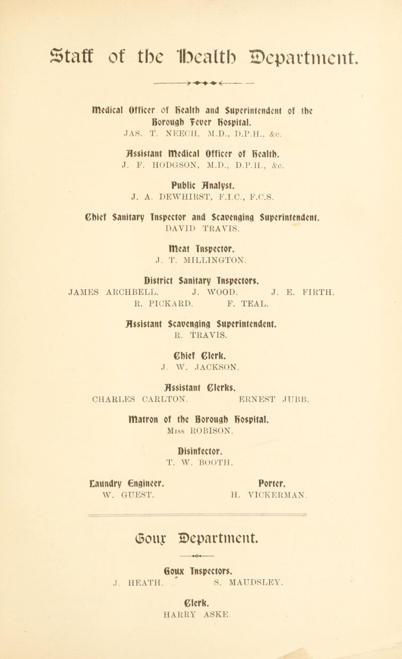 Staff of the Ibealtb department medical Officer of health and Superintendent of the Borough Tever hospital. JAS. T. NEECH, M.D., D.P.H., &c. Assistant medical Officer of health. J. F. HODGSON, M.D., D.P.H., &c. Public Analyst J. A. DEWHIRST, F.I.C., F.C.S. Chief Sanitary Inspector and Scavenging Superintendent DAVID TRAVIS. meat Inspector. J. T. MILLINGTON. District Sanitary Inspectors. JAMES ARCHBELL. J. WOOD. J. E. FIRTH. R. PICKARD. F. TEAL. Assistant Scavenging Superintendent. R. TRAVIS. Chief Clerk. J. W. JACKSON. Assistant Clerks. CHARLES CARLTON. ERNEST JUBB. matron of the Borough hospital. Miss ROBISON. Disinfector. T. W. BOOTH. Eaundry engineer. W. GUEST. Porter. H. VICKERMAN. (Bony Department. 0oux Inspectors. J. HEATH. * S. MAUDSLEY. Clerk. HARRY ASKE.