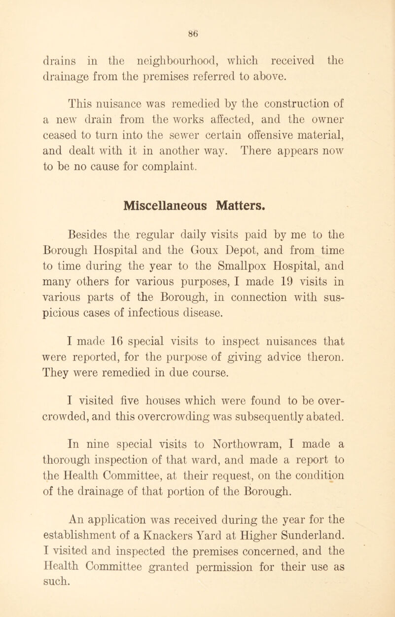 drains in the neighbourhood, which received the drainage from the premises referred to above. This nuisance was remedied by the construction of a new drain from the works affected, and the owner ceased to turn into the sewer certain offensive material, and dealt with it in another way. There appears now to be no cause for complaint. Miscellaneous Matters, Besides the regular daily visits paid by me to the Borough Hospital and the Goux Depot, and from time to time during the year to the Smallpox Hospital, and many others for various purposes, I made 19 visits in various parts of the Borough, in connection with sus- picious cases of infectious disease. I made 16 special visits to inspect nuisances that were reported, for the purpose of giving advice tlieron. They were remedied in due course. I visited five houses which were found to be over- crowded, and this overcrowding was subsequently abated. In nine special visits to Northowram, I made a thorough inspection of that ward, and made a report to the Health Committee, at their request, on the condition of the drainage of that portion of the Borough. An application was received during the year for the establishment of a Knackers Yard at Higher Sunderland. I visited and inspected the premises concerned, and the Health Committee granted permission for their use as such.