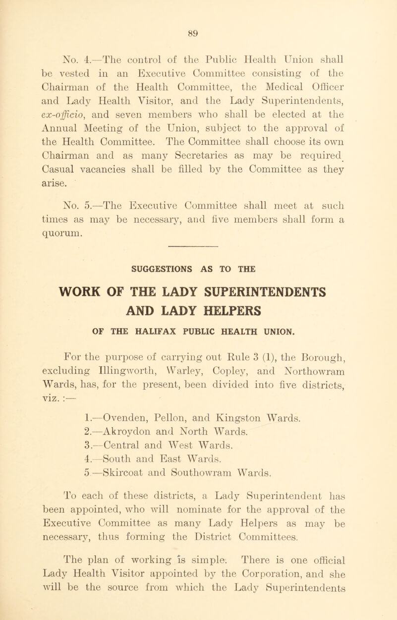 No. 4.—The control of the Public Health Union shall be vested in an Executive Committee consisting of the Chairman of the Health Committee, the Medical Officer and Lady Health Visitor, and the Lady Superintendents, ex-officio, and seven members who shall be elected at the Annual Meeting of the Union, subject to the approval of the Health Committee. The Committee shall choose its own Chairman and as many Secretaries as may be required Casual vacancies shall be filled by the Committee as they arise. No. 5.—The Executive Committee shall meet at such times as may be necessary, and five members shall form a quorum. SUGGESTIONS AS TO THE WORK OF THE LADY SUPERINTENDENTS AND LADY HELPERS OF THE HALIFAX PUBLIC HEALTH UNION. For the purpose of carrying out Rule 3 (1), the Borough, excluding Illingworth, Warley, Copley, and Northowram Wards, has, for the present, been divided into five districts, viz. :— 1. —Ovenden, Pellon, and Kingston Wards. 2. —Akrovdon and North Wards. 3. —Central and West Wards. 4. —South and East Wards. 5. —Skircoat and Southowram Wards. To each of these districts, a Lady Superintendent has been appointed, who will nominate for the approval of the Executive Committee as many Lady Helpers as may be necessary, thus forming the District Committees. The plan of working is simple. There is one official Lady Health Visitor appointed by the Corporation, and she will be the source from which the Lady Superintendents