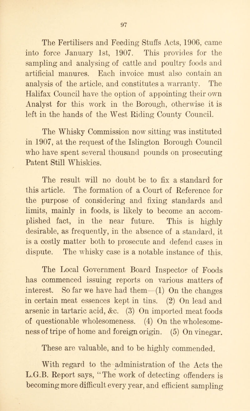 The Fertilisers and Feeding Stuffs Acts, 1906, came into force January 1st, 1907. This provides for the sampling and analysing of cattle and poultry foods and artificial manures. Each invoice must also contain an analysis of the article, and constitutes a warranty. The Halifax Council have the option of appointing their own Analyst for this work in the Borough, otherwise it is left in the hands of the West Riding County Council. The Whisky Commission now sitting was instituted in 1907, at the request of the Islington Borough Council who have spent several thousand pounds on prosecuting Patent Still Whiskies. The result will no doubt be to fix a standard for this article. The formation of a Court of Reference for the purpose of considering and fixing standards and limits, mainly in foods, is likely to become an accom- plished fact, in the near future. This is highly desirable, as frequently, in the absence of a standard, it is a costly matter both to prosecute and defend cases in dispute. The whisky case is a notable instance of this. The Local Government Board Inspector of Foods has commenced issuing reports on various matters of interest. So far we have had them—(1) On the changes in certain meat essences kept in tins. (2) On lead and arsenic in tartaric acid, &c. (3) On imported meat foods of questionable wholesomeness. (4) On the wholesome- ness of tripe of home and foreign origin. (5) On vinegar. These are valuable, and to be highly commended. With regard to the administration of the Acts the 4* L.G.B. Report says, “The work of detecting offenders is becoming more difficult every year, and efficient sampling