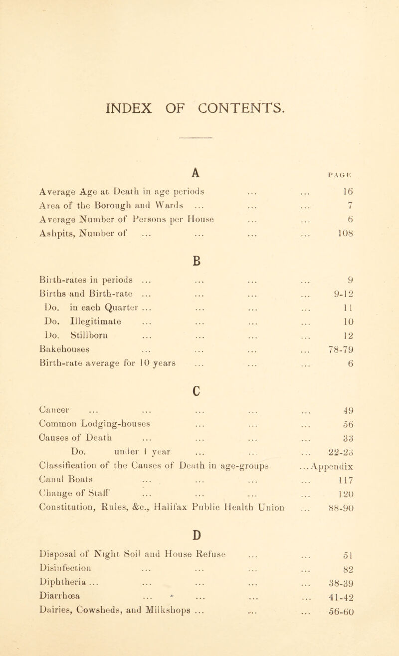INDEX OF CONTENTS. A PAGE Average Age at Death in age periods ... ... 16 Area of the Borough and Wards ... ... ... 7 Average Number of Persons per House ... ... 6 Ashpits, Number of ... ... ... ... 108 B Birth-rates in periods ... ... ... ... 9 Births and Birth-rate ... ... ... ... 9-12 Do. in each Quarter ... ... ... ... 11 Do. Illegitimate ... ... ... ... 10 Do. Stillborn ... ... ... ... 12 Bakehouses ... ... ... ... 78-79 Birth-rate average for 10 years ... ... ... 6 c Cancer ... ... ... ... ... 49 Common Lodging-houses ... ... ... 56 Causes of Death ... ... ... ... 66 Do. under 1 year ... .. ... 22-26 Classification of the Causes of Death in age-groups ...Appendix Canal Boats ... ... ... ... 117 Change of Staff ... ... ... ... 120 Constitution, Rules, &c., Halifax Public Health Union ... 88-90 D Disposal of Night Soil and House Refuse ... ... 51 Disinfection ... ... ... ... $2 Diphtheria... ... ... ... ... 68-69 Diarrhoea ... * ... ... ... 41-42 Dairies, Cowsheds, and Milkshops ... .... ... 56-60