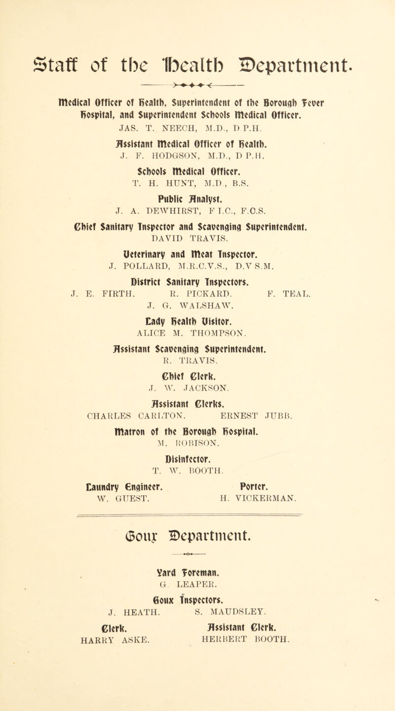Staff of the Ibealtb ^Department medical Officer of Bealth, Superintendent of the Borough fever hospital, and Superintendent Schools medical Officer. JAS. T. . NEECH, M.D, D P.H. Assistant medical Officer of Bealth. J. F. HODGSON, M.D, DP.H. Schools medical Officer. T. H. HUNT, M.D , B.S. Public Analyst. J. A. DEWHIRST, F T.C., F.O.S. Chief Sanitary Inspector and Scavenging Superintendent. DAVID TRAVIS. Ueterinary and meat Inspector. J. POLLARD, M.R.C.V.S., D.V S.M. District Sanitary Inspectors. J. E. FIRTH. R. PICKARD. F. TEAL. J. G. WALSH AW. Cady Bealth Uisitor. ALICE M. THOMPSON. Assistant Scavenging Superintendent. R. TRAVIS. Chief Clerk. J. W. JACKSON. Assistant Clerks. CHARLES CARLTON. ERNEST JUBB. matron of the Borough Bospital. M. ROBISON. Disinfector. T. W. BOOTH. Laundry engineer. Porter. W. GUEST. H. VICKERMAN. (Sony Department. +o+ Vard foreman. G. LEAPER. Goux Inspectors. J. HEATH. S. MAUDSLEY. Clerk. HARRY ASIvE. Assistant Clerk. HERBERT BOOTH.