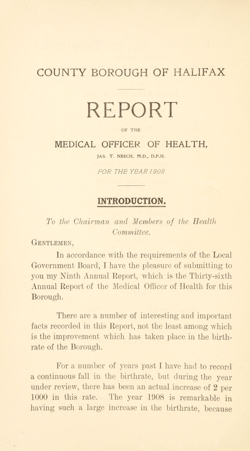REPORT OF THE MEDICAL OFFICER OF HEALTH, JAS. T. NEECH, M.D., D.P.H. FOR THE YEAR 1908 INTRODUCTION. To the Chairman and Members of the Health Committee. Gentlemen, In accordance with the requirements of the Local Government Board, I have the pleasure of submitting to you my Ninth Annual Report, which is the Thirty-sixth Annual Report of the Medical Officer of Health for this Borough. There are a number of interesting and important facts recorded in this Report, not the least among which is the improvement which has taken place in the birth- rate of the Borough. For a number of years past I have had to record a continuous fall in the birthrate, but during the year under review, there has been an actual increase of 2 per 1000 in this rate. The year 1908 is remarkable in having such a large increase in the birthrate, because