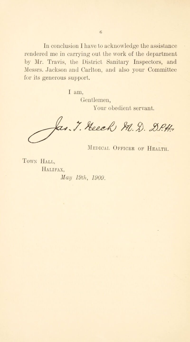 In conclusion I have to acknowledge the assistance rendered me in carrying out the work of the department by Mr. Travis, the District Sanitary Inspectors, and Messrs. Jackson arid Carlton, and also your Committee for its generous support. I am Gentlemen, Your obedient servant. Medical Officer of Health. Town Hall, Halifax May 19th, 1909.