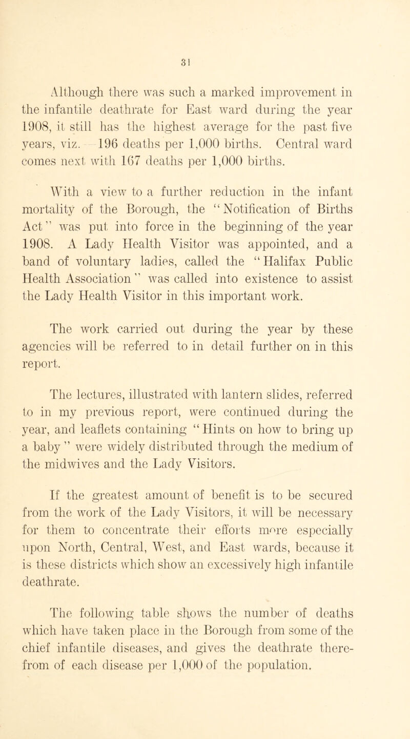 Although there was such a marked improvement in the infantile deathrate for East ward during the year 1308, it still has the highest average for the past five years, viz. 196 deaths per 1,000 births. Central ward comes next with 167 deaths per 1,000 births. With a view to a further reduction in the infant mortality of the Borough, the “Notification of Births Act was put into force in the beginning of the year 1908. A Lady Health Visitor was appointed, and a band of voluntary ladies, called the “ Halifax Public Health Association  wras called into existence to assist the Lady Health Visitor in this important work. The work carried out during the year by these agencies will be referred to in detail further on in this report. The lectures, illustrated with lantern slides, referred to in my previous report, were continued during the year, and leaflets containing “ Hints on how to bring up a baby ” were widely distributed through the medium of the midwives and the Ladv Visitors. If the greatest amount of benefit is to be secured from the work of the Lady Visitors, it will be necessary for them to concentrate their efforts name especially upon North, Central, West, and East wards, because it is these districts which show an excessively high infantile deathrate. The following table shows the number of deaths which have taken place in the Borough from some of the chief infantile diseases, and gives the deathrate there- from of each disease per 1,000 of the population.