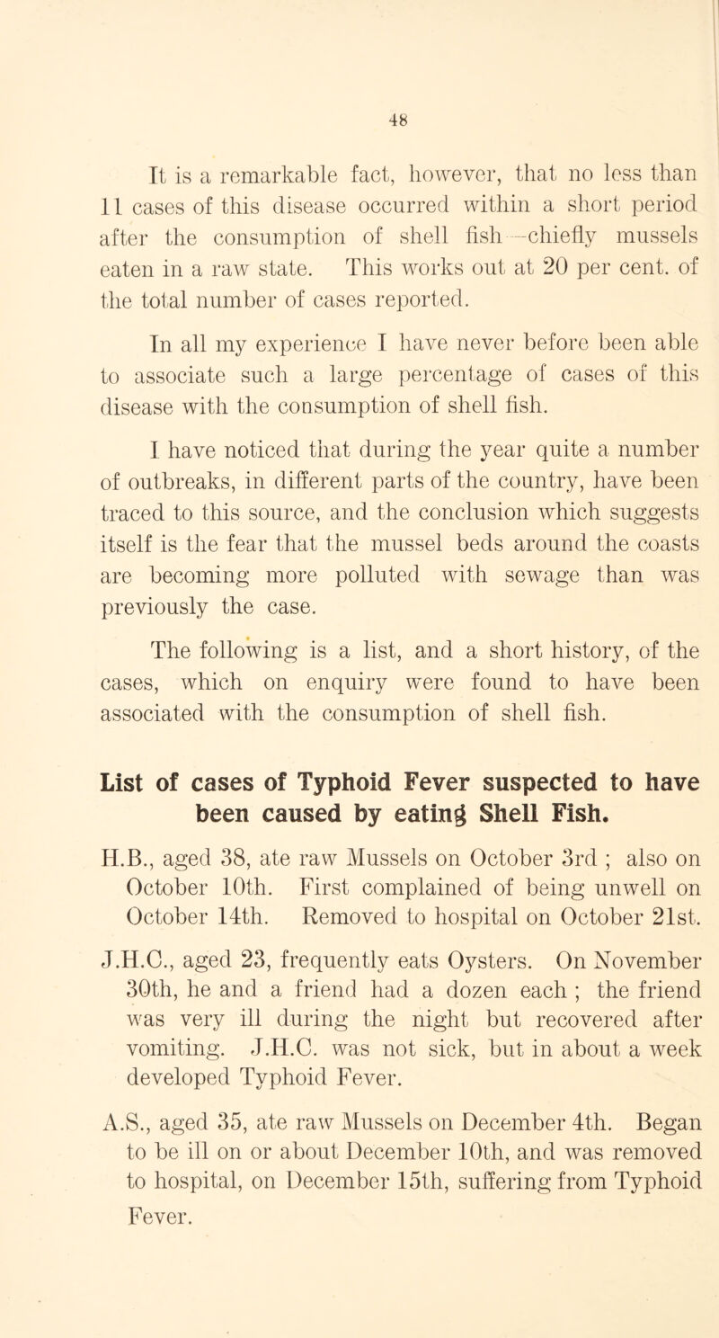It is a remarkable fact, however, that no less than 11 cases of this disease occurred within a short period after the consumption of shell fish -chiefly mussels eaten in a raw state. This works out at 20 per cent, of the total number of cases reported. In all my experience I have never before been able to associate such a large percentage of cases of this disease with the consumption of shell fish. I have noticed that during the year quite a number of outbreaks, in different parts of the country, have been traced to this source, and the conclusion which suggests itself is the fear that the mussel beds around the coasts are becoming more polluted with sewage than was previously the case. The following is a list, and a short history, of the cases, which on enquiry were found to have been associated with the consumption of shell fish. List of cases of Typhoid Fever suspected to have been caused by eating Shell Fish. H.B., aged 38, ate raw Mussels on October 3rd ; also on October 10th. First complained of being unwell on October 14th. Removed to hospital on October 21st. J.H.C., aged 23, frequently eats Oysters. On November 30th, he and a friend had a dozen each ; the friend was very ill during the night but recovered after vomiting. J.IT.C. was not sick, but in about a week developed Typhoid Fever. A.S., aged 35, ate raw Mussels on December 4th. Began to be ill on or about December 10th, and was removed to hospital, on December 15th, suffering from Typhoid Fever.