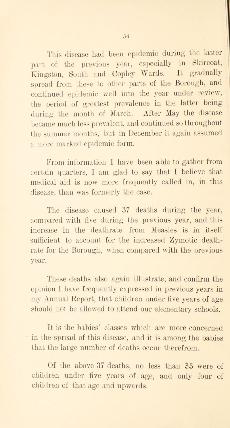 This disease had been epidemic during the latter part of the previous year, especially in Skircoat, Kingston, South and Copley Wards. It gradually spread from these to other parts of the Borough, and continued epidemic well into the year under review, the period of greatest prevalence in the latter being during the month of March. After May the disease became much less prevalent, and continued so throughout the summer months, bat in December it again assumed a more marked epidemic form. From information I have been able to gather from certain quarters, I am glad to say that I believe that medical aid is now more frequently called in, in this disease, than was formerly the case. The disease caused 37 deaths during the year, compared with five during the previous year, and this increase in the deathrate from Measles is in itself sufficient to account for the increased Zymotic death- rate for the Borough, when compared with the previous year. These deaths also again illustrate, and confirm the opinion I have frequently expressed in previous years in my Annual Report, that children under five years of age should not be allowed to attend our elementary schools. It is the babies1 classes which are more concerned in the spread of this disease, and it is among the babies that the large number of deaths occur therefrom. Of the above 37 deaths, no less than 33 were of children under five years of age, and only four of children of that age and upwards.