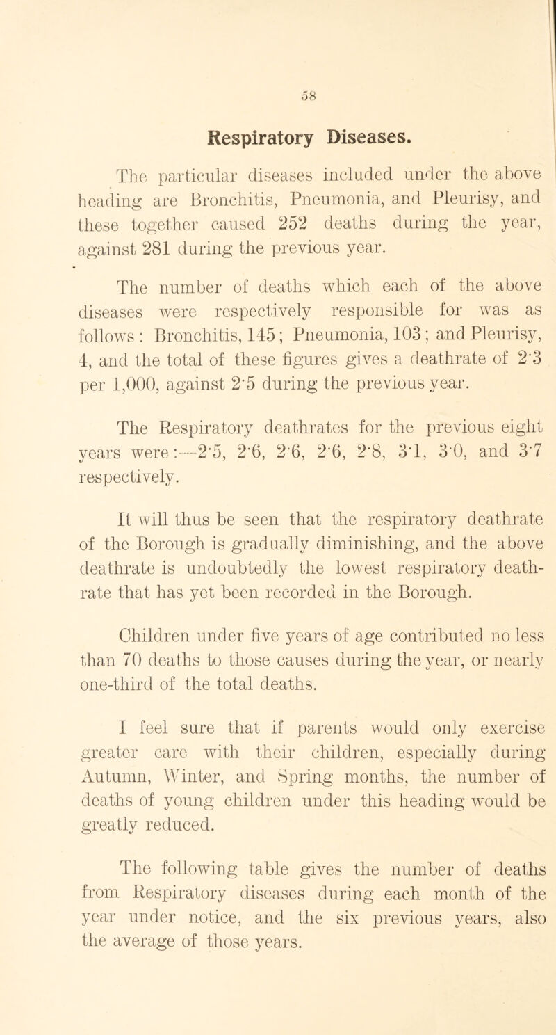 Respiratory Diseases. The particular diseases included under the above heading are Bronchitis, Pneumonia, and Pleurisy, and these together caused 252 deaths during the year, against 281 during the previous year. The number of deaths which each of the above diseases were respectively responsible for was as follows : Bronchitis, 145; Pneumonia, 103; and Pleurisy, 4, and the total of these figures gives a deathrate of 2*3 per 1,000, against 2*5 during the previous year. The Respiratory deathrates for the previous eight years were2‘5, 2*6, 2*6, 2*6, 2*8, 3*1, 3*0, and 3*7 respectively. It will thus be seen that the respiratory deathrate of the Borough is gradually diminishing, and the above deathrate is undoubtedly the lowest respiratory death- rate that has yet been recorded in the Borough. Children under five years of age contributed no less than 70 deaths to those causes during the year, or nearly one-third of the total deaths. I feel sure that if parents would only exercise greater care with their children, especially during Autumn, Winter, and Spring months, the number of deaths of young children under this heading would be greatly reduced. The following table gives the number of deaths from Respiratory diseases during each month of the year under notice, and the six previous years, also the average of those years.