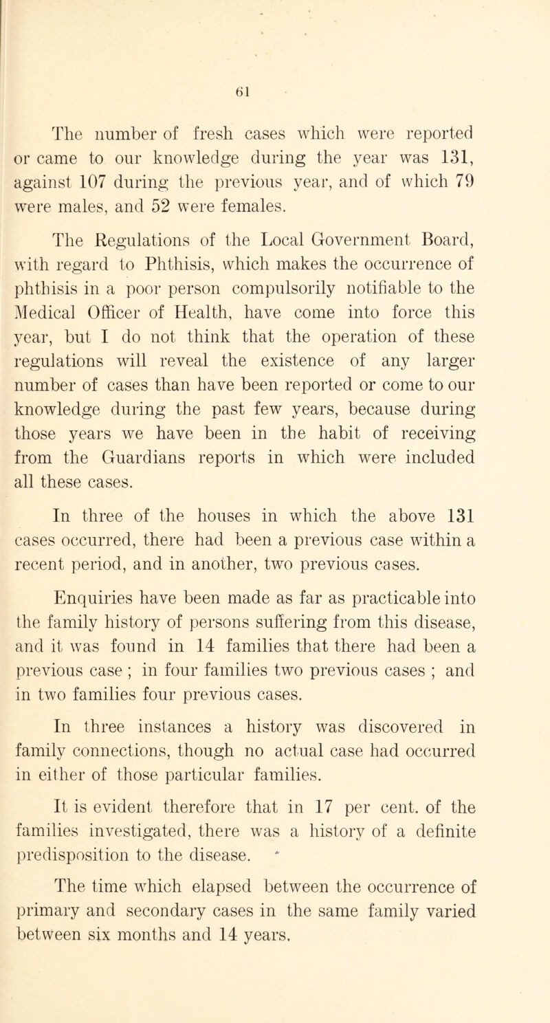 The number of fresh cases which were reported or came to our knowledge during the year was 131, against 107 during the previous year, and of which 79 were males, and 52 were females. The Regulations of the Local Government Board, with regard to Phthisis, which makes the occurrence of phthisis in a poor person compulsorily notifiable to the Medical Officer of Health, have come into force this year, but I do not think that the operation of these regulations will reveal the existence of any larger number of cases than have been reported or come to our knowledge during the past few years, because during those years we have been in the habit of receiving from the Guardians reports in which were included all these cases. In three of the houses in which the above 131 cases occurred, there had been a previous case within a recent period, and in another, two previous cases. Enquiries have been made as far as practicable into the family history of persons suffering from this disease, and it was found in 14 families that there had been a previous case ; in four families two previous cases ; and in two families four previous cases. In three instances a history was discovered in family connections, though no actual case had occurred in either of those particular families. It is evident therefore that in 17 per cent, of the families investigated, there was a history of a definite predisposition to the disease. The time which elapsed between the occurrence of primary and secondary cases in the same family varied between six months and 14 years.
