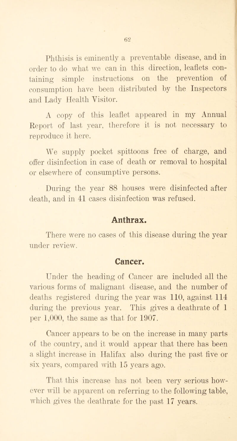 Phthisis is eminently a preventable disease, and in order to do what we can in this direction, leaflets con- taining simple instructions on the prevention of consumption have been distributed by the Inspectors and Lady Health Visitor. A copy of this leaflet appeared in my Annual Report of last year, therefore it is not necessary to reproduce it here. We supply pocket spittoons free of charge, and offer disinfection in case of death or removal to hospital or elsewhere of consumptive persons. During the year 88 houses were disinfected after death, and in 41 cases disinfection was refused. Anthrax, There were no cases of this disease during the year under review. Cancer. Under the heading of Cancer are included all the various forms of malignant disease, and the number of deaths registered during the year was 110, against 114 during the previous year. This gives a deathrate of 1 per 1,000, the same as that for 1907. Cancer appears to be on the increase in many parts of the country, and it would appear that there has been a slight increase in Halifax also during the past five or six years, compared with 15 years ago. That this increase has not been very serious how- ever will be apparent on referring to the following table, which gives the deathrate for the past 17 years.