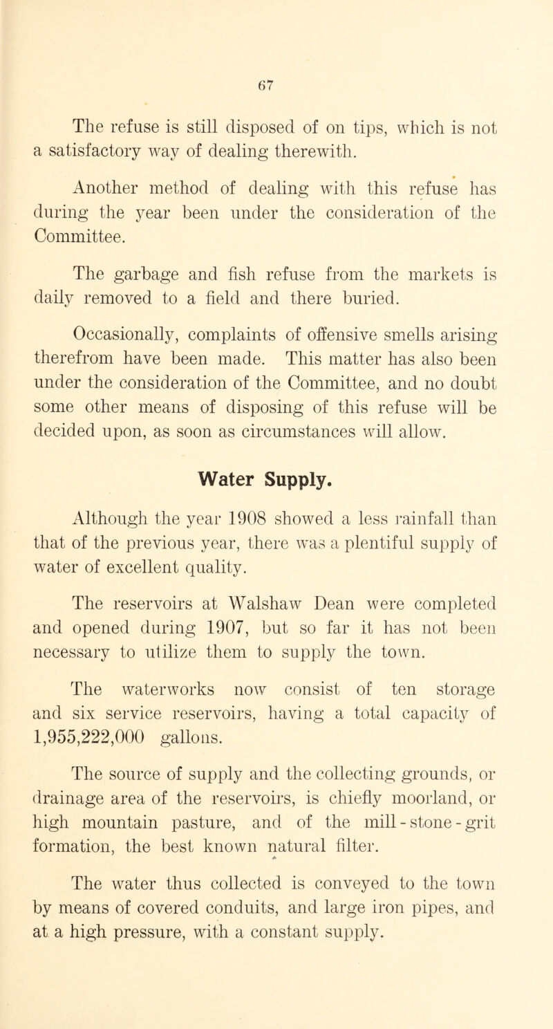 The refuse is still disposed of on tips, which is not a satisfactory way of dealing therewith. Another method of dealing with this refuse has during the year been under the consideration of the Committee. The garbage and fish refuse from the markets is daily removed to a field and there buried. Occasionally, complaints of offensive smells arising therefrom have been made. This matter has also been under the consideration of the Committee, and no doubt some other means of disposing of this refuse will be decided upon, as soon as circumstances will allow. Water Supply, Although the year 1908 showed a less rainfall than that of the previous year, there was a plentiful supply of water of excellent quality. The reservoirs at Walshaw Dean were completed and opened during 1907, but so far it has not been necessary to utilize them to supply the town. The waterworks now consist of ten storage and six service reservoirs, having a total capacity of 1,955,222,000 gallons. The source of supply and the collecting grounds, or drainage area of the reservoirs, is chiefly moorland, or high mountain pasture, and of the mill - stone - grit formation, the best known natural filter. A' The water thus collected is conveyed to the town by means of covered conduits, and large iron pipes, and at a high pressure, with a constant supply.