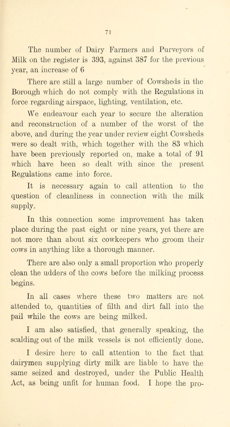 The number of Dairy Farmers and Purveyors of Milk on the register is 393, against 387 for the previous year, an increase of 6 There are still a large number of Cowsheds in the Borough which do not comply with the Regulations in force regarding airspace, lighting, ventilation, etc. We endeavour each year to secure the alteration and reconstruction of a number of the worst of the above, and during the year under review eight Cowsheds were so dealt with, which together with the 83 which have been previously reported on, make a total of 91 which have been so dealt with since the present Regulations came into force. It is necessary again to call attention to the question of cleanliness in connection with the milk supply. In this connection some improvement has taken place during the past eight or nine years, yet there are not more than about six cowkeepers who groom their cows in anything like a thorough manner. There are also only a small proportion who properly clean the udders of the cows before the milking process begins. In all cases where these two matters are not attended to, quantities of filth and dirt fall info the pail while the cows are being milked. I am also satisfied, that generally speaking, the scalding out of the milk vessels is not efficiently done. I desire here to call attention to the fact that dairymen supplying dirty milk are liable to have the same seized and destroyed, under the Public Health Act, as being unfit for human food. I hope the pro-