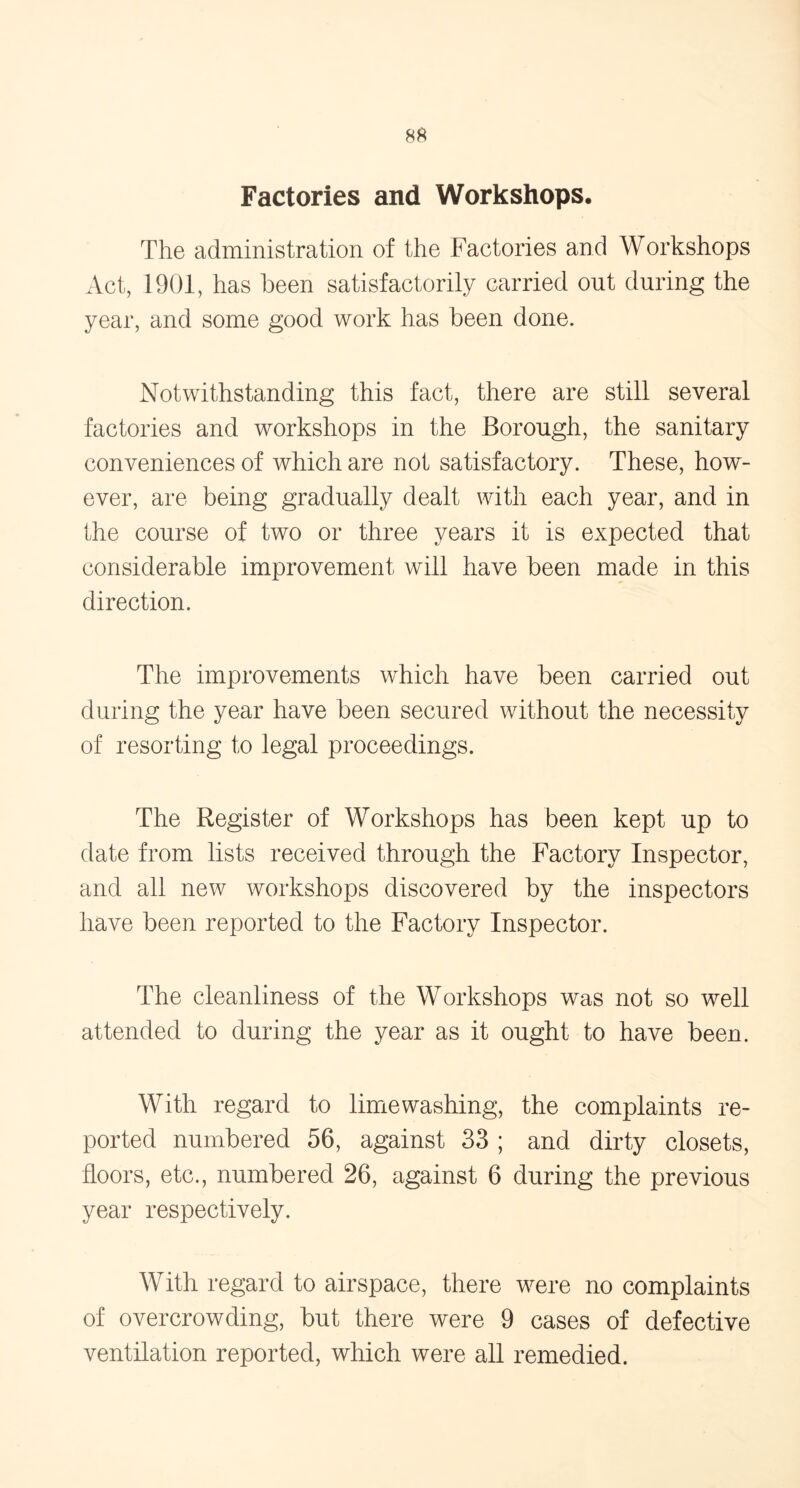 Factories and Workshops. The administration of the Factories and Workshops Act, 1901, has been satisfactorily carried out during the year, and some good work has been done. Notwithstanding this fact, there are still several factories and workshops in the Borough, the sanitary conveniences of which are not satisfactory. These, how- ever, are being gradually dealt with each year, and in the course of two or three years it is expected that considerable improvement will have been made in this direction. The improvements which have been carried out during the year have been secured without the necessity of resorting to legal proceedings. The Register of Workshops has been kept up to date from lists received through the Factory Inspector, and all new workshops discovered by the inspectors have been reported to the Factory Inspector. The cleanliness of the Workshops was not so well attended to during the year as it ought to have been. With regard to lime washing, the complaints re- ported numbered 56, against 33 ; and dirty closets, floors, etc., numbered 26, against 6 during the previous year respectively. With regard to airspace, there were no complaints of overcrowding, but there were 9 cases of defective ventilation reported, which were all remedied.