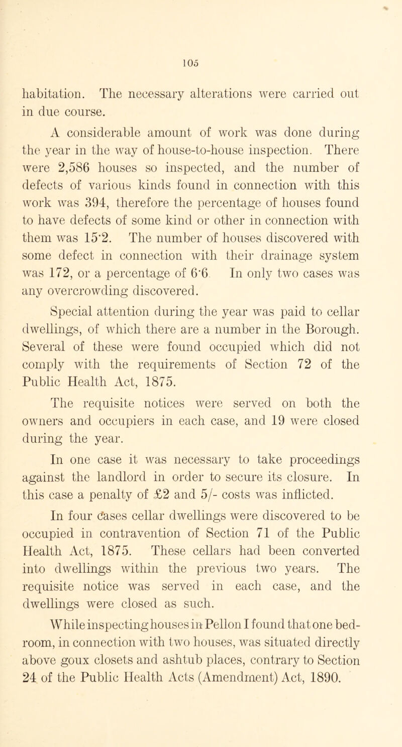 habitation. The necessary alterations were carried out in due course. A considerable amount of work was done during the year in the way of house-to-house inspection. There were 2,586 houses so inspected, and the number of defects of various kinds found in connection with this work was 394, therefore the percentage of houses found to have defects of some kind or other in connection with them was 15*2. The number of houses discovered with some defect in connection with their drainage system was 172, or a percentage of 6'6 In only two cases was any overcrowding discovered. Special attention during the year was paid to cellar dwellings, of which there are a number in the Borough. Several of these were found occupied which did not comply v/ith the requirements of Section 72 of the Public Health Act, 1875. The requisite notices were served on both the owners and occupiers in each case, and 19 were closed during the year. In one case it was necessary to take proceedings against the landlord in order to secure its closure. In this case a penalty of £2 and 5/- costs was inflicted. In four dases cellar dwellings were discovered to be occupied in contravention of Section 71 of the Public Health Act, 1875. These cellars had been converted into dwellings within the previous two years. The requisite notice was served in each case, and the dwellings were closed as such. While inspecting houses in Pellon I found that one bed- room, in connection with two houses, was situated directly above goux closets and ashtub places, contrary to Section 24 of the Public Health Acts (Amendment) Act, 1890.