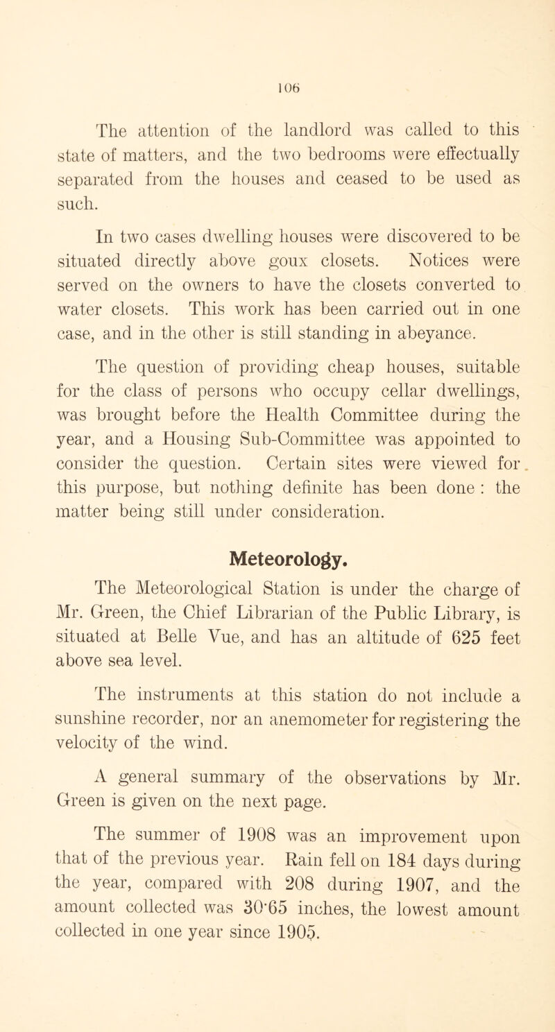 The attention of the landlord was called to this state of matters, and the two bedrooms were effectually separated from the houses and ceased to be used as such. In two cases dwelling houses were discovered to be situated directly above goux closets. Notices were served on the owners to have the closets converted to water closets. This work has been carried out in one case, and in the other is still standing in abeyance. The question of providing cheap houses, suitable for the class of persons who occupy cellar dwellings, was brought before the Health Committee during the year, and a Housing Sub-Committee was appointed to consider the question. Certain sites were viewed for this purpose, but nothing definite has been done : the matter being still under consideration. Meteorology. The Meteorological Station is under the charge of Mr. Green, the Chief Librarian of the Public Library, is situated at Belle Vue, and has an altitude of 625 feet above sea level. The instruments at this station do not include a sunshine recorder, nor an anemometer for registering the velocity of the wind. A general summary of the observations by Mr. Green is given on the next page. The summer of 1908 was an improvement upon that of the previous year. Rain fell on 184 days during the year, compared with 208 during 1907, and the amount collected was 30*65 inches, the lowest amount collected in one year since 1905.