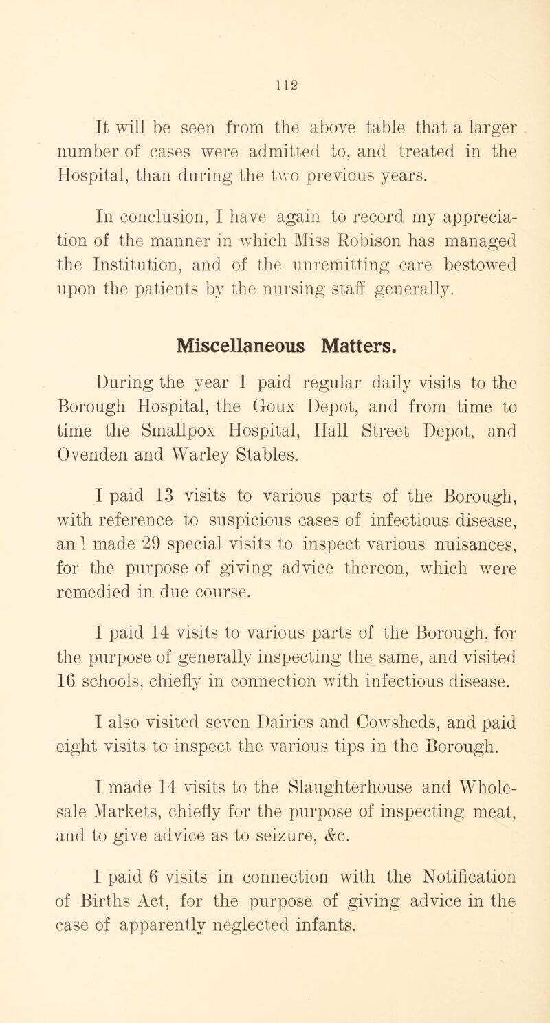 It will be seen from the above table that a larger number of cases were admitted to, and treated in the Hospital, than during the two previous years. In conclusion, I have again to record my apprecia- tion of the manner in which Miss Robison has managed the Institution, and of the unremitting care bestowed upon the patients by the nursing staff generally. Miscellaneous Matters. During the year I paid regular daily visits to the Borough Hospital, the Goux Depot, and from time to time the Smallpox Hospital, Hall Street Depot, and Ovenden and Warley Stables. I paid 13 visits to various parts of the Borough, with reference to suspicious cases of infectious disease, an 1 made 29 special visits to inspect various nuisances, for the purpose of giving advice thereon, which were remedied in due course, I paid 14 visits to various parts of the Borough, for the purpose of generally inspecting the same, and visited 16 schools, chiefly in connection with infectious disease. I also visited seven Dairies and Cowsheds, and paid eight visits to inspect the various tips in the Borough. I made 14 visits to the Slaughterhouse and Whole- sale Markets, chiefly for the purpose of inspecting meat, and to give advice as to seizure, &c. I paid 6 visits in connection with the Notification of Births Act, for the purpose of giving advice in the case of apparently neglected infants.