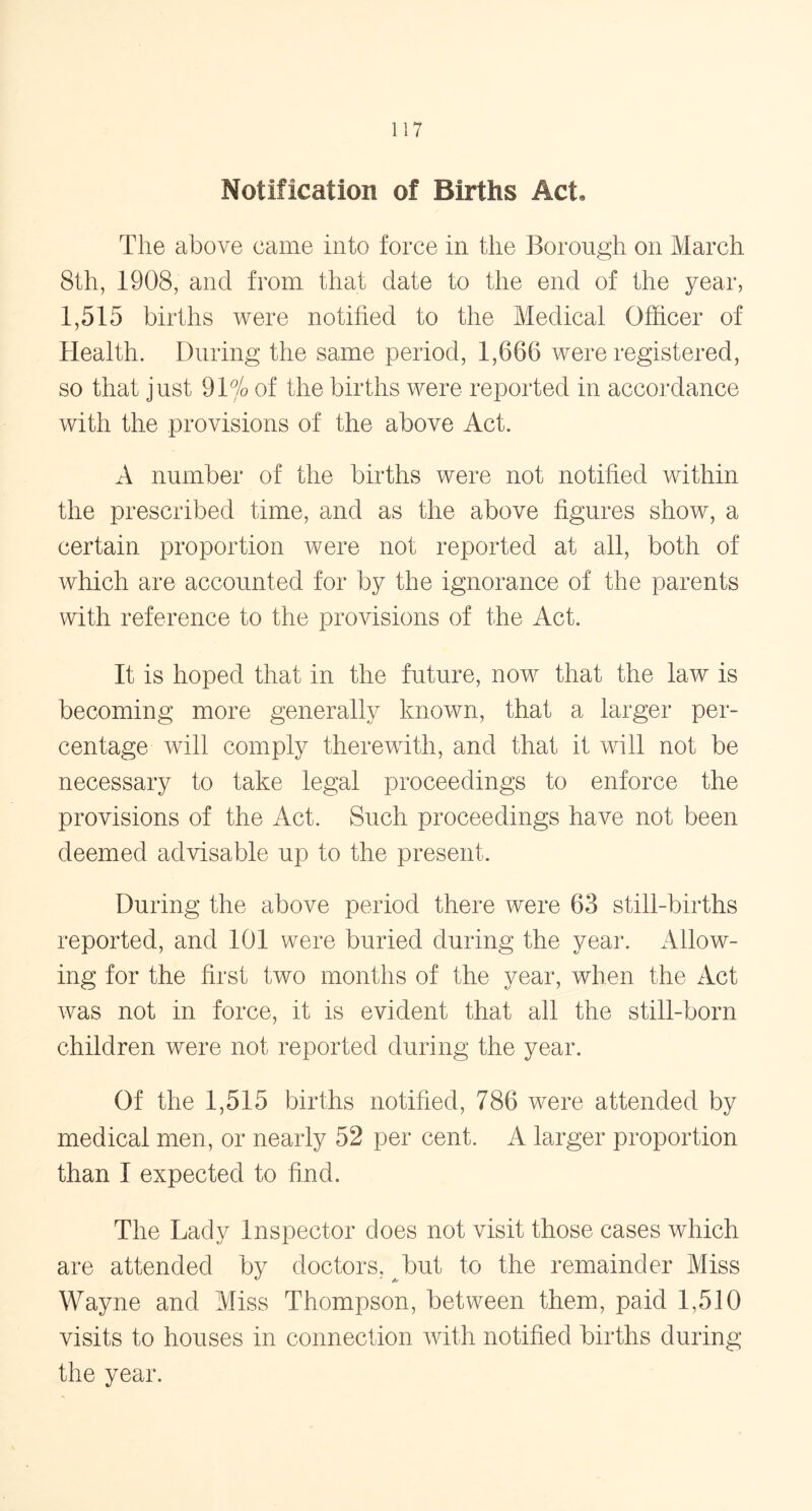 Notification of Births Act, The above came into force in the Borough on March 8th, 1908, and from that date to the end of the year, 1,515 births were notified to the Medical Officer of Health. During the same period, 1,666 were registered, so that just 91% of the births were reported in accordance with the provisions of the above Act. A number of the births were not notified within the prescribed time, and as the above figures show, a certain proportion were not reported at all, both of which are accounted for by the ignorance of the parents with reference to the provisions of the Act. It is hoped that in the future, now that the law is becoming more generally known, that a larger per- centage will comply therewith, and that it will not be necessary to take legal proceedings to enforce the provisions of the Act. Such proceedings have not been deemed advisable up to the present. During the above period there were 63 still-births reported, and 101 were buried during the year. Allow- ing for the first two months of the year, when the Act was not in force, it is evident that all the still-born children were not reported during the year. Of the 1,515 births notified, 786 were attended by medical men, or nearly 52 per cent. A larger proportion than I expected to find. The Lady Inspector does not visit those cases which are attended by doctors, but to the remainder Miss Wayne and Miss Thompson, between them, paid 1,510 visits to houses in connection with notified births during the year.