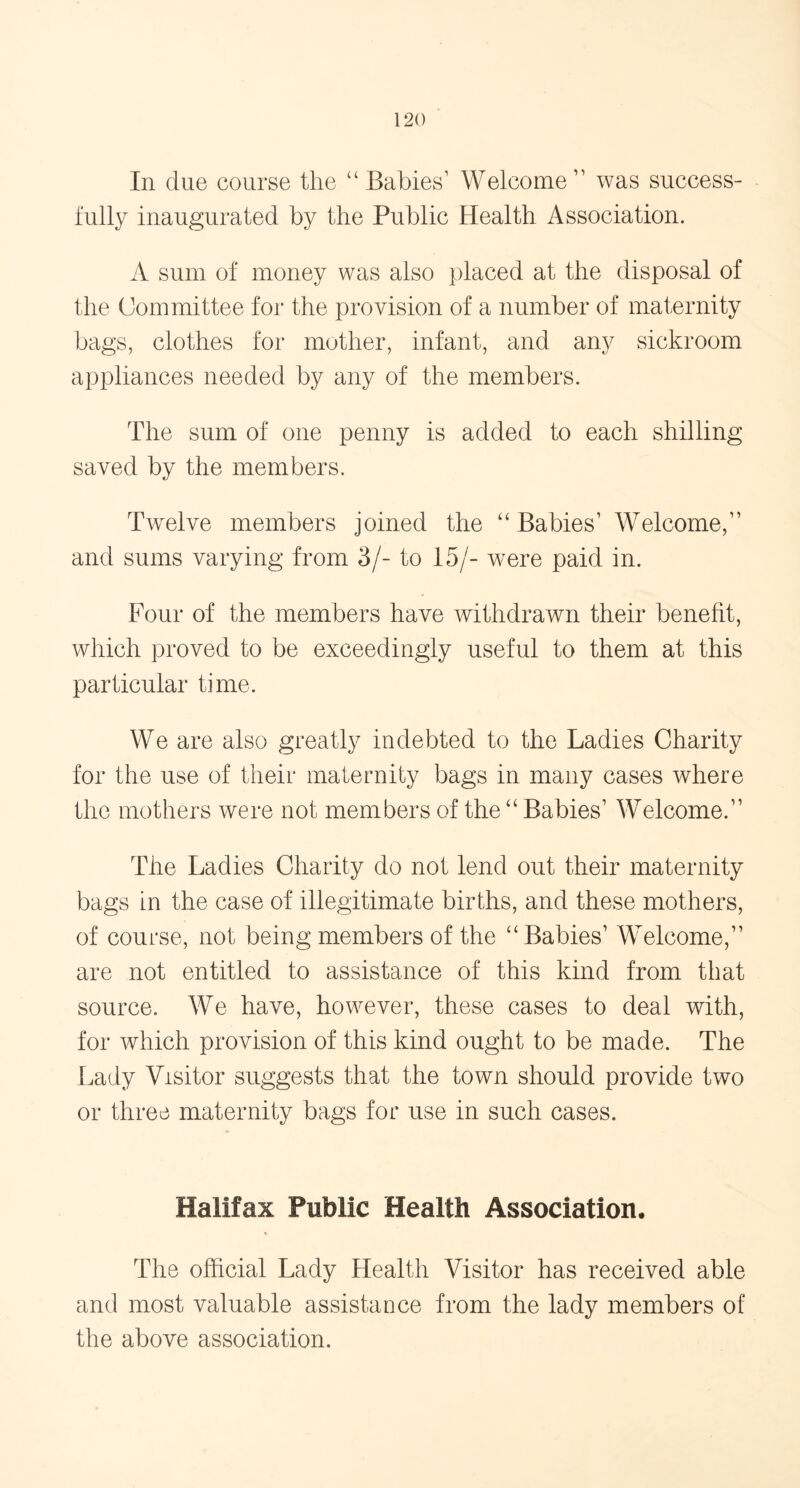 In due course the “ Babies1 Welcome11 was success- fully inaugurated by the Public Health Association. A sum of money was also placed at the disposal of the Committee for the provision of a number of maternity bags, clothes for mother, infant, and any sickroom appliances needed by any of the members. The sum of one penny is added to each shilling saved by the members. Twelve members joined the “ Babies1 Welcome,11 and sums varying from 3/- to 15/- were paid in. Four of the members have withdrawn their benefit, which proved to be exceedingly useful to them at this particular time. We are also greatly indebted to the Ladies Charity for the use of their maternity bags in many cases where the mothers were not members of the “ Babies1 Welcome.11 The Ladies Charity do not lend out their maternity bags in the case of illegitimate births, and these mothers, of course, not being members of the “Babies1 Welcome,11 are not entitled to assistance of this kind from that source. We have, however, these cases to deal with, for which provision of this kind ought to be made. The Lady Visitor suggests that the town should provide two or three maternity bags for use in such cases. Halifax Public Health Association, The official Lady Health Visitor has received able and most valuable assistance from the lady members of the above association.