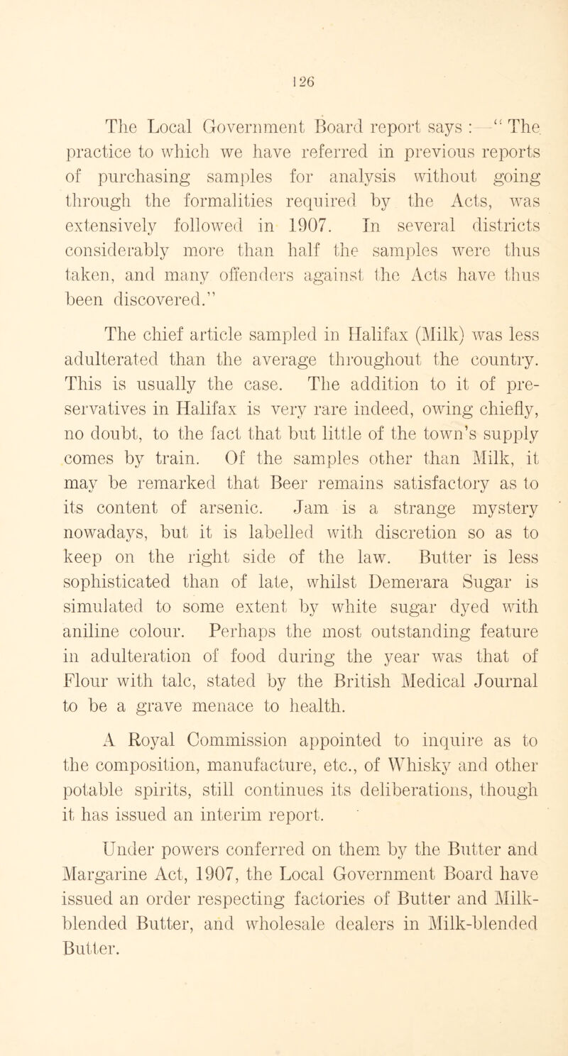 The Local Government Board report says :—££ The practice to which we have referred in previous reports of purchasing samples for analysis without going through the formalities required by the Acts, was extensively followed in 1907. In several districts considerably more than half the samples were thus taken, and many offenders against the Acts have thus been discovered.” The chief article sampled in Halifax (Milk) was less adulterated than the average throughout the country. This is usually the case. The addition to it of pre- servatives in Halifax is very rare indeed, owing chiefly, no doubt, to the fact that but little of the town’s supply comes by train. Of the samples other than Milk, it may be remarked that Beer remains satisfactory as to its content of arsenic. Jam is a strange mystery nowadays, but it is labelled with discretion so as to keep on the right side of the law. Butter is less sophisticated than of late, whilst Demerara Sugar is simulated to some extent by white sugar dyed with aniline colour. Perhaps the most outstanding feature in adulteration of food during the year was that of Flour with talc, stated by the British Medical Journal to be a grave menace to health. A Royal Commission appointed to inquire as to the composition, manufacture, etc., of Whisky and other potable spirits, still continues its deliberations, though it has issued an interim report. Under powers conferred on them by the Butter and Margarine Act, 1907, the Local Government Board have issued an order respecting factories of Butter and Milk- blended Butter, and wholesale dealers in Milk-blended Butter.