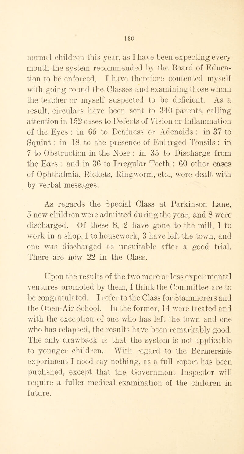 normal children this year, as I have been expecting every month the system recommended bv the Board of Educa- tion to be enforced. I have therefore contented myself with going round the Classes and examining those whom the teacher or myself suspected to be deficient. As a result, circulars have been sent to 340 parents, calling attention in 152 cases to Defects of Vision or Inflammation of the Eyes : in 65 to Deafness or Adenoids : in 37 to Squint: in 18 to the presence of Enlarged Tonsils : in 7 to Obstruction in the Nose : in 35 to Discharge from the Ears : and in 36 to Irregular Teeth : 60 other cases of Ophthalmia, Rickets, Ringworm, etc., were dealt with by verbal messages. As regards the Special Class at Parkinson Lane, 5 new children were admitted during the year, and 8 were discharged. Of these 8, 2 have gone to the mill, 1 to work in a shop, 1 to housework, 3 have left the town, and one was discharged as unsuitable after a good trial. There are now 22 in the Class. Upon the results of the two more or less experimental ventures promoted by them, I think the Committee are to be congratulated. I refer to the Class for Stammerers and the Open-Air School. In the former, 14 were treated and with the exception of one who has left the town and one who has relapsed, the results have been remarkably good. The only drawback is that the system is not applicable to younger children. With regard to the Bermerside experiment I need say nothing, as a full report has been published, except that the Government Inspector will require a fuller medical examination of the children in future.