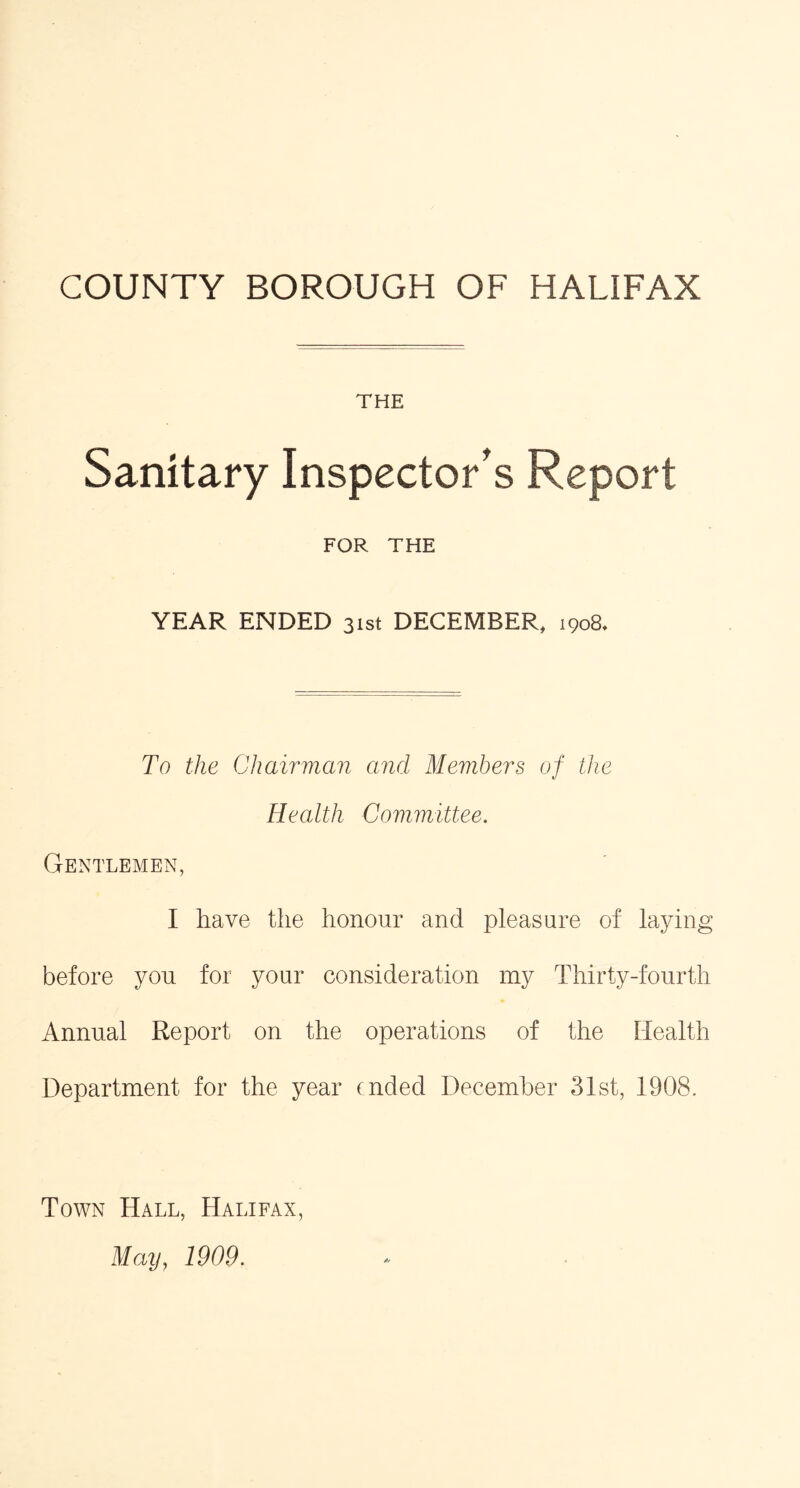 COUNTY BOROUGH OF HALIFAX THE Sanitary Inspector's Report FOR THE YEAR ENDED 31st DECEMBER, 1908. To the Chairman and Members of the Health Committee. Gentlemen, I have the honour and pleasure of laying before you for your consideration my Thirty-fourth Annual Report on the operations of the Health Department for the year ended December 31st, 1908. Town Hall, Halifax, May, 1909.