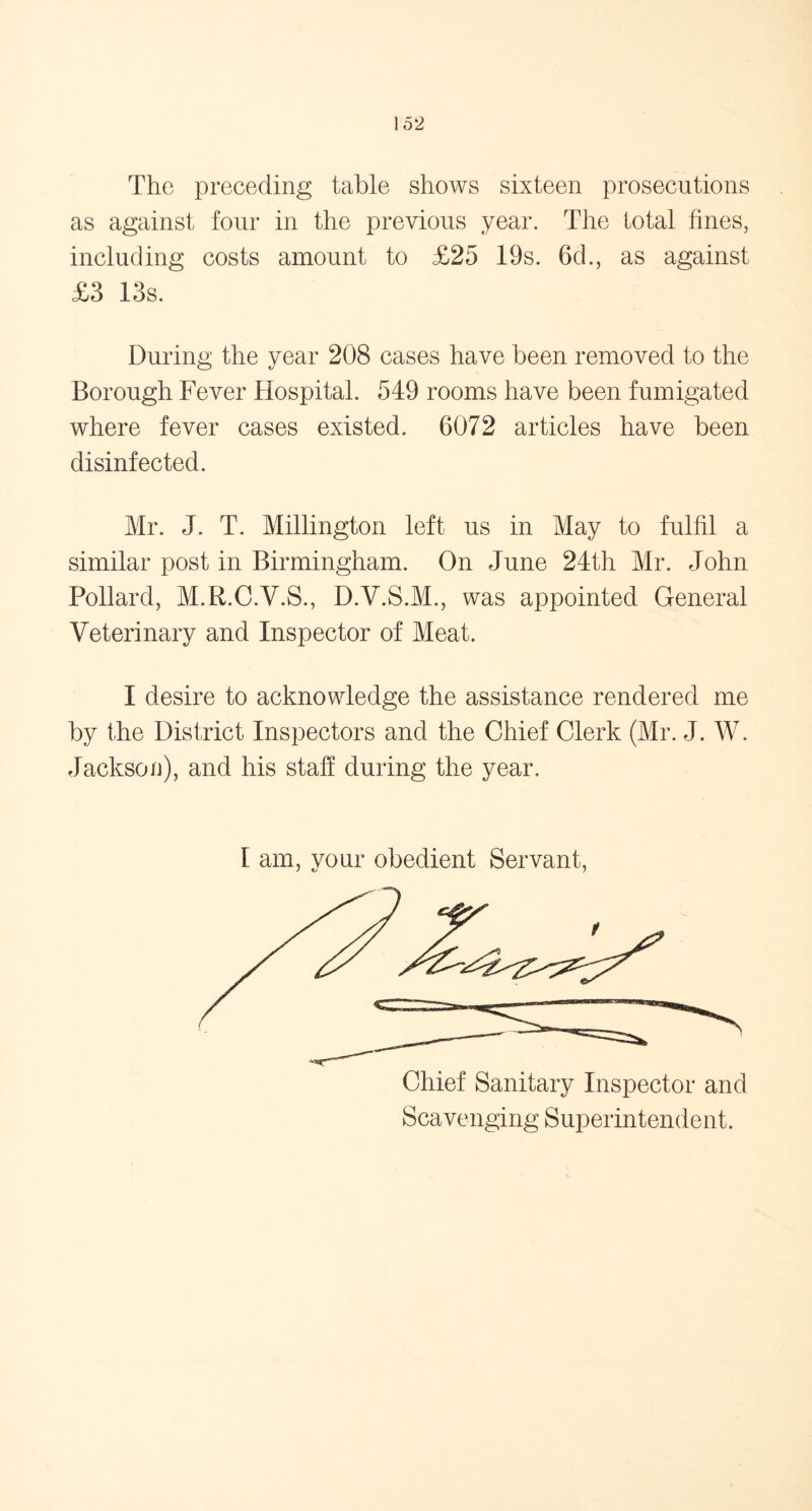 The preceding table shows sixteen prosecutions as against four in the previous year. The total fines, including costs amount to £25 19s. 6d., as against £3 13s. During the year 208 cases have been removed to the Borough Fever Hospital. 549 rooms have been fumigated where fever cases existed. 6072 articles have been disinfected. Mr. J. T. Millington left us in May to fulfil a similar post in Birmingham. On June 24th Mr. John Pollard, M.R.C.V.S., D.Y.S.M., was appointed General Veterinary and Inspector of Meat. I desire to acknowledge the assistance rendered me by the District Inspectors and the Chief Clerk (Mr. J. W. Jackson), and his staff during the year. [ am, your obedient Servant, Scavenging Superintendent.