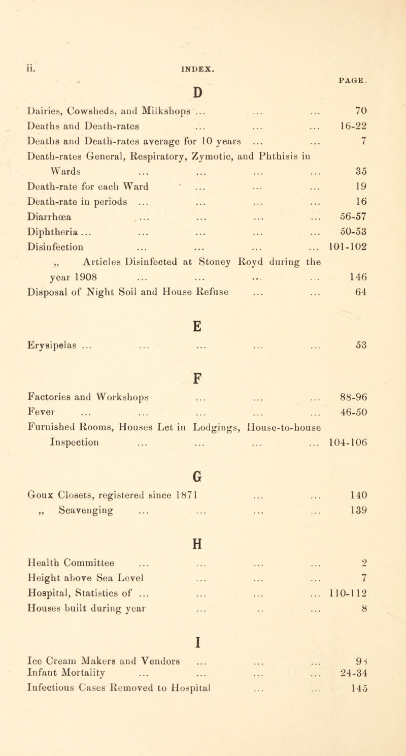 PAGE. D Dairies, Cowsheds, and Milkshops ... ... ... 70 Deaths and Death-rates ... ... ... 16-22 Deaths and Death-rates average for 10 years ... ... 7 Death-rates General, Respiratory, Zymotic, and Phthisis in Wards ... ... ... ... 35 Death-rate for each Ward ' ... ... ... 19 Death-rate in periods ... ... ... ... 16 Diarrhoea .... ... ... ... 56-57 Diphtheria... ... ... ... ... 50-53 Disinfection ... ... ... ... 101-102 ,, Articles Disinfected at Stoney Royd during the year 1908 ... ... ... ... 146 Disposal of Night Soil and House Refuse ... ... 64 E Erysipelas ... ... ... ... ... 53 F Factories and Workshops ... ... ... 88-96 Fever ... ... ... ... ... 46-50 Furnished Rooms, Houses Let in Lodgings, House-to-house Inspection ... ... ... ... 104-106 G Goux Closets, registered since 1871 ... ... 140 ,, Scavenging ... ... ... ... 139 H Health Committee ... ... ... ... 2 Height above Sea Level ... ... ... 7 Hospital, Statistics of ... ... ... ... 110-112 Hou ses built during year ... .. ... 8 I Ice Cream Makers and Vendors ... ... ... 9S Infant Mortality ... ... ... ... 24-34 Infectious Cases Removed to Hospital ... ... 145