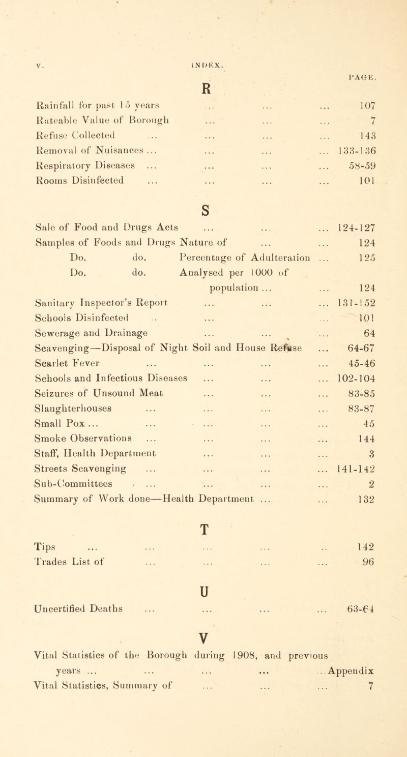 PAGE. R Rainfall for past 1 5 years .. ... ... 107 Rateable Value of Borough ... ... ... 7 Refuse Collected ... ... ... ... 143 Removal of Nuisances ... ... ... ... 133-136 Respiratory Diseases ... ... ... ... 58-59 Rooms Disinfected ... ... ... ... 101 s Sale of Food and Drugs Acts ... ... ... 124-127 Samples of Foods and Drugs Nature of ... ... 124 Do. do. Percentage of Adulteration ... 125 Do. do. Analysed per 1000 of population ... ... 124 Sanitary Inspector’s Report ... ... ... 131-152 Schools Disinfected .. ... ... 101 Sewerage and Drainage ... ... ... 64 Scavenging—Disposal of Night Soil and House Refuse ... 64-67 Scarlet Fever ... ... ... ... 45-46 Schools and Infectious Diseases ... ... ... 102-104 Seizures of Unsound Meat ... ... ... 83-85 Slaughterhouses ... ... ... .... 83-87 Small Pox... ... ... ... ... 45 Smoke Observations ... ... ... ... 144 Staff, Health Department ... ... ... 3 Streets Scavenging ... ... ... ... 141-142 Sub-Committees .... ... ... ... 2 Summary of Work done—Health Department ... ... 132 T Tips ... ... ... ... .. 142 Trades List of ... ... ... ... 96 u Uncertified Deaths ... ... ... ... 63-64 v Vital Statistics of the Borough during 1908, and previous years ... ... ... ... ...Appendix