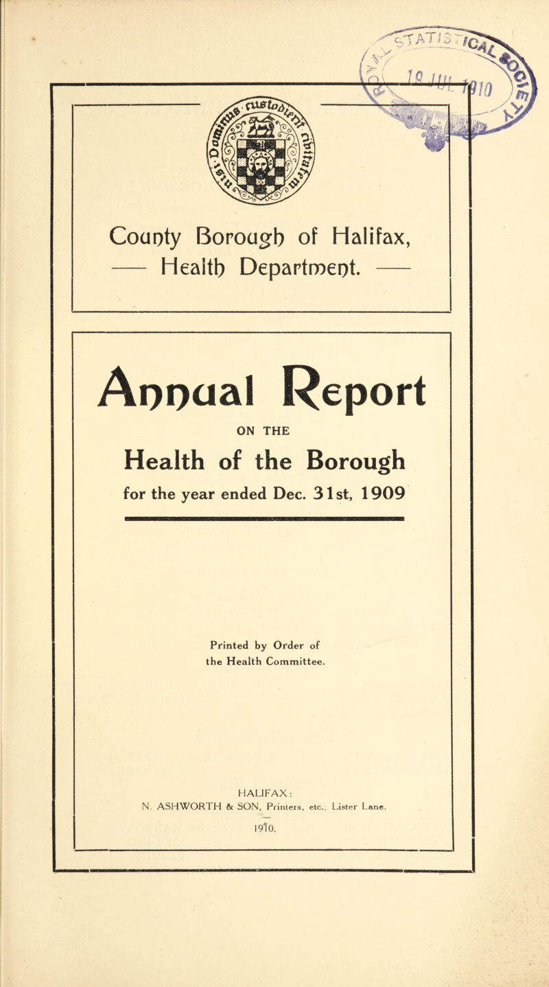 County Borough of Halifax, — Health Department. Annual Report ON THE Health of the Borough for the year ended Dec. 31 st, 1909 Printed by Order of the Health Committee. HALIFAX : N. ASHWORTH & SON, Printers, etc., Lister Lane. I9t0.