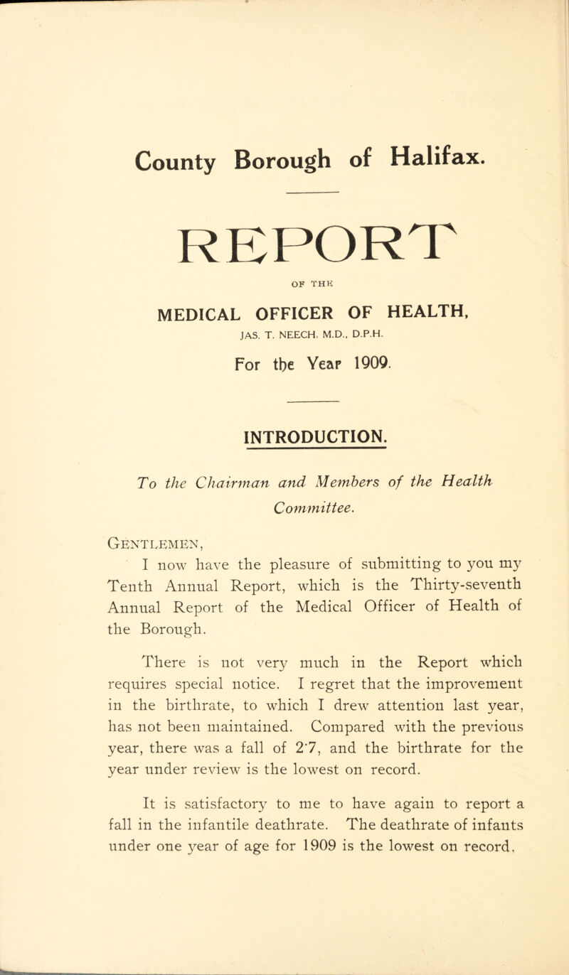 REPORT OF THK MEDICAL OFFICER OF HEALTH, JAS. T. NEECH, M.D.. D.P.H. For tbe Year 1909. INTRODUCTION. To the Chairman and Members of the Health Committee. Gentlemen, I now have the pleasure of submitting to you my Tenth Annual Report, which is the Thirty-seventh Annual Report of the Medical Officer of Health of the Borough. There is not very much in the Report which requires special notice. I regret that the improvement in the birthrate, to which I drew attention last year, has not been maintained. Compared with the previous year, there was a fall of 2*7, and the birthrate for the year under review is the lowest on record. It is satisfactory to me to have again to report a fall in the infantile deathrate. The deathrate of infants