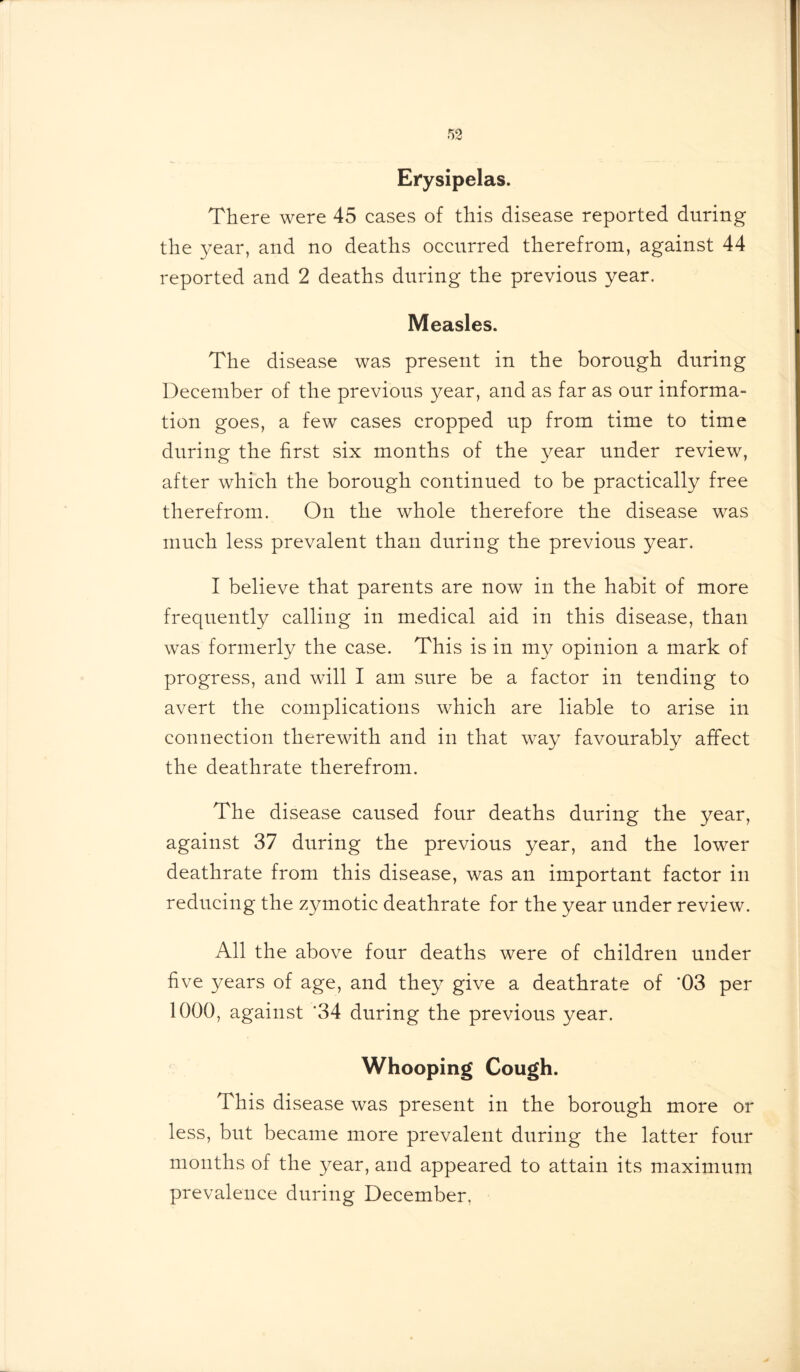 Erysipelas. There were 45 cases of this disease reported during the year, and no deaths occurred therefrom, against 44 reported and 2 deaths during the previous year. Measles. The disease was present in the borough during December of the previous year, and as far as our informa- tion goes, a few cases cropped up from time to time during the first six months of the year nnder review, after which the borough continued to be practically free therefrom. On the whole therefore the disease was much less prevalent than during the previous year. I believe that parents are now in the habit of more frequently calling in medical aid in this disease, than was formerly the case. This is in my opinion a mark of progress, and will I am sure be a factor in tending to avert the complications which are liable to arise in connection therewith and in that w^ay favourably affect the deathrate therefrom. The disease caused four deaths during the year, against 37 during the previous year, and the lower deathrate from this disease, was an important factor in reducing the zymotic deathrate for the year under review. All the above four deaths were of children under five years of age, and they give a deathrate of ‘03 per 1000, against '34 during the previous year. Whooping Cough. This disease was present in the borough more or less, but became more prevalent during the latter four months of the year, and appeared to attain its maximum prevalence during December,