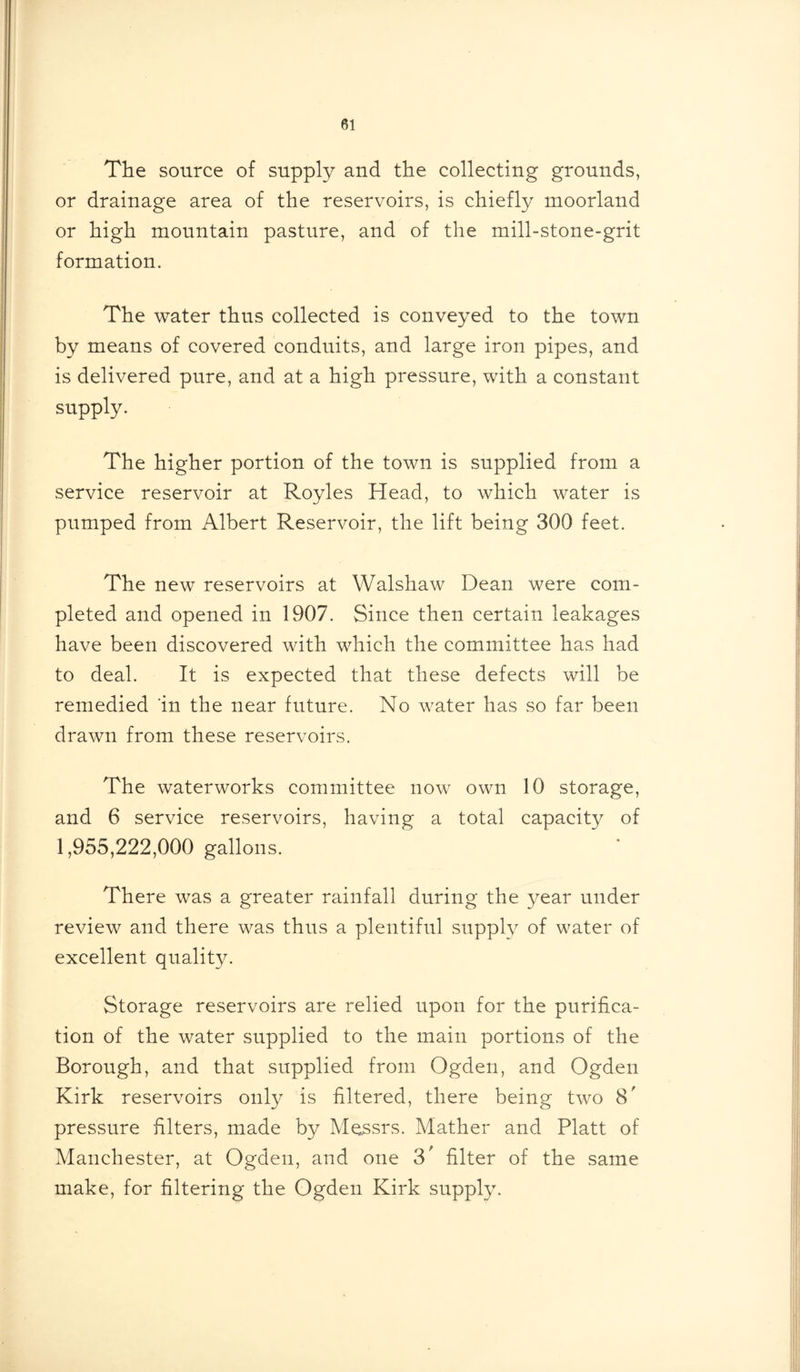 The source of supply and the collecting grounds, or drainage area of the reservoirs, is chiefly moorland or high mountain pasture, and of the mill-stone-grit formation. The water thus collected is conveyed to the town by means of covered conduits, and large iron pipes, and is delivered pure, and at a high pressure, with a constant supply. The higher portion of the town is supplied from a service reservoir at Royles Head, to which water is pumped from Albert Reservoir, the lift being 300 feet. The new reservoirs at Walshaw Dean were com- pleted and opened in 1907. Since then certain leakages have been discovered with which the committee has had to deal. It is expected that these defects will be remedied 'in the near future. No water has so far been drawn from these reservoirs. The waterworks committee now own 10 storage, and 6 service reservoirs, having a total capacity of 1,955,222,000 gallons. There was a greater rainfall during the year under review and there was thus a plentiful supply of water of excellent quality. Storage reservoirs are relied upon for the purifica- tion of the water supplied to the main portions of the Borough, and that supplied from Ogden, and Ogden Kirk reservoirs only is filtered, there being two S' pressure filters, made by Messrs. Mather and Platt of Manchester, at Ogden, and one 3' filter of the same make, for filtering the Ogden Kirk supply.