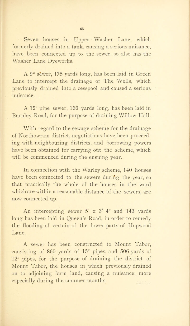 Seven houses in Upper Washer Lane, which formerly drained into a tank, causing a serious nuisance, have been connected up to the sewer, so also has the Washer Lane Dyeworks. A 9 sewer, 175 yards long, has been laid in Green Lane to intercept the drainage of The Wells, which previously drained into a cesspool and caused a serious nuisance. A 12 pipe sewer, 166 yards long, has been laid in Burnley Road, for the purpose of draining Willow Hall. With regard to the sewage scheme for the drainage of Northowram district, negotiations have been proceed- ing with neighbouring districts, and borrowing powers have been obtained for carrying out the scheme, which will be commenced during the ensuing year. In connection with the Warley scheme, 140 houses have been connected to the sewers during the year, so that practically the whole of the houses in the ward which are within a reasonable distance of the sewers, are now connected up. An intercepting sewer 5' x 3' 4 and 143 yards long has been laid in Queen’s Road, in order to remedy the flooding of certain of the lower parts of H op wood Lane. A sewer has been constructed to Mount Tabor, consisting of 860 yards of 15 pipes, and 506 yards of 12 pipes, for the purpose of draining the district of Mount Tabor, the houses in which previously drained on to adjoining farm land, causing a nuisance, more especially during the summer months.