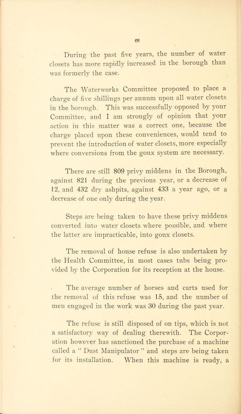 During the past five years, the number of water closets has more rapidly increased in the borough than was formerly the case. The Waterworks Committee proposed to place a charge of five shillings per annum upon all water closets in the borough. This was successfully opposed by your Committee, and I am strongly of opinion that your action in this matter was a correct one, because the charge placed upon these conveniences, would tend to prevent the introduction of water closets, more especially where conversions from the goux system are necessary. There are still 809 privy middens in the Borough, against 821 during the previous year, or a decrease of 12, and 432 dry ashpits, against 433 a year ago, or a decrease of one only during the year. Steps are being taken to have these privy middens converted into water closets where possible, and where the latter are impracticable, into goux closets. The removal of house refuse is also undertaken by the Health Committee, in most cases tubs being pro- vided by the Corporation for its reception at the house. The average number of horses and carts used for the removal of this refuse was 15, and the number of men engaged in the work was 30 during the past year. The refuse is still disposed of on tips, which is not a satisfactory way of dealing therewith. The Corpor- ation however has sanctioned the purchase of a machine called a u Dust Manipulator ” and steps are being taken for its installation. When this machine is ready, a