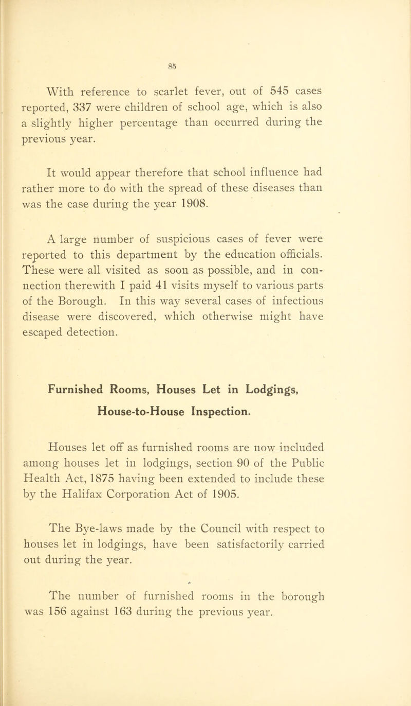 With reference to scarlet fever, out of 545 cases reported, 337 were children of school age, which is also a slightly higher percentage than occurred during the previous year. It would appear therefore that school influence had rather more to do with the spread of these diseases than was the case during the year 1908. A large number of suspicious cases of fever were reported to this department by the education officials. These were all visited as soon as possible, and in con- nection therewith I paid 41 visits myself to various parts of the Borough. In this way several cases of infectious disease were discovered, which otherwise might have escaped detection. Furnished Rooms, Houses Let in Lodgings, House-toHouse Inspection. Houses let off as furnished rooms are now included among houses let in lodgings, section 90 of the Public Health Act, 1875 having been extended to include these by the Halifax Corporation Act of 1905. The Bye-laws made by the Council with respect to houses let in lodgings, have been satisfactorily carried out during the year. + The number of furnished rooms in the borough was 156 against 163 during the previous year.