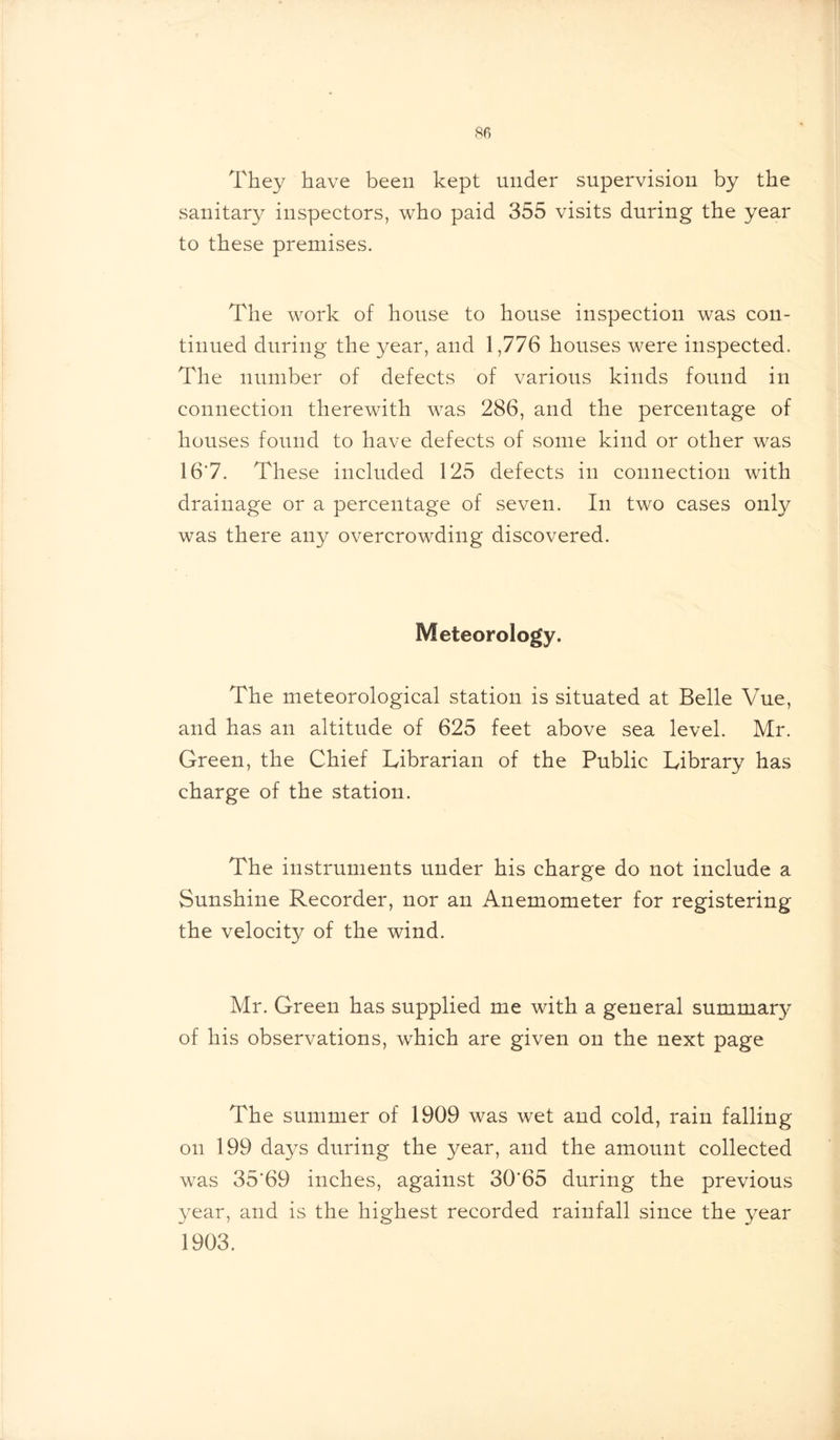 They have been kept under supervision by the sanitary inspectors, who paid 355 visits during the year to these premises. The work of house to house inspection was con- tinued during the year, and 1,776 houses were inspected. The number of defects of various kinds found in connection therewith was 286, and the percentage of houses found to have defects of some kind or other was 16*7. These included 125 defects in connection with drainage or a percentage of seven. In two cases only was there any overcrowding discovered. Meteorology. The meteorological station is situated at Belle Vue, and has an altitude of 625 feet above sea level. Mr. Green, the Chief Librarian of the Public Library has charge of the station. The instruments under his charge do not include a Sunshine Recorder, nor an Anemometer for registering the velocity of the wind. Mr. Green has supplied me with a general summary of his observations, which are given on the next page The summer of 1909 was wet and cold, rain falling on 199 days during the year, and the amount collected was 35'69 inches, against 3065 during the previous year, and is the highest recorded rainfall since the year 1903.