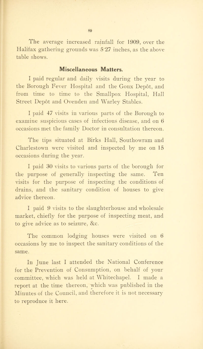 The average increased rainfall for 1909, over the Halifax gathering grounds was 5'27 inches, as the above table shows. Miscellaneous Matters. I paid regular and daily visits during the year to the Borough Fever Hospital and the Goux Depot, and from time to time to the Smallpox Hospital, Hall Street Depot and Ovenden and Warley Stables. I paid 47 visits in various parts of the Borough to examine suspicious cases of infectious disease, and on 6 occasions met the family Doctor in consultation thereon. The tips situated at Birks Hall, Southowram and Charlestown were visited and inspected by me on 15 occasions during the year. I paid 30 visits to various parts of the borough for the purpose of generally inspecting the same. Ten visits for the purpose of inspecting the conditions of drains, and the sanitary condition of houses to give advice thereon. I paid 9 visits to the slaughterhouse and wholesale market, chieffy for the purpose of inspecting meat, and to give advice as to seizure, &c. The common lodging houses were visited on 6 occasions by me to inspect the sanitary conditions of the same. In June last I attended the National Conference for the Prevention of Consumption, on behalf of your committee, which was held at Whitechapel. I made a report at the time thereon, which was published in the Minutes of the Council, and therefore it is not necessary to reproduce it here.