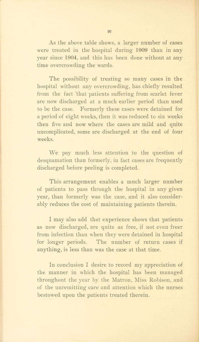As the above table shows, a larger number of cases were treated in the hospital during 1909 than in any year since 1904, and this has been done without at any. time overcrowding the wards. The possibility of treating so many cases in the hospital without any overcrowding, has chiefly resulted from the fact that patients suffering from scarlet fever are now discharged at a much earlier period than used to be the case. Formerly these cases were detained for a period of eight weeks, then it was reduced to six weeks then five and now where the cases are mild and quite uncomplicated, some are discharged at the end of four weeks. We pay much less attention to the question of desquamation than formerly, in fact cases are frequently discharged before peeling is completed. This arrangement enables a much larger number of patients to pass through the hospital in any given year, than formerly was the case, and it also consider- ably reduces the cost of maintaining patients therein. • I may also add that experience shows that patients as now discharged, are quite as free, if not even freer from infection than when they were detained in hospital for longer periods. The number of return cases if anything, is less than was the case at that time. In conclusion I desire to record my appreciation of the manner in which the hospital has been managed throughout the year by the Matron, Miss Robison, and of the unremitting care and attention which the nurses bestowed upon the patients treated therein. '