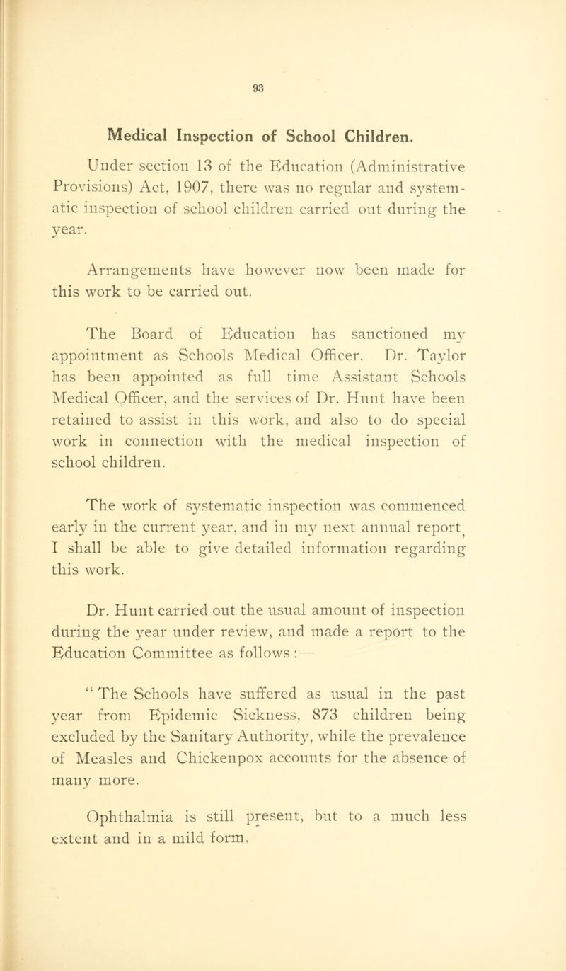 Medical Inspection of School Children. Under section 13 of the Education (Administrative Provisions) Act, 1907, there was no regular and system- atic inspection of school children carried out during the year. Arrangements have however now been made for this work to be carried out. The Board of Education has sanctioned my appointment as Schools Medical (Officer. Dr. Taylor has been appointed as full time Assistant Schools Medical Officer, and the services of Dr. Hunt have been retained to assist in this work, and also to do special work in connection with the medical inspection of school children. The work of systematic inspection was commenced early in the current year, and in my next annual report^ I shall be able to give detailed information regarding this work. Dr. Hunt carried out the usual amount of inspection during the year under review, and made a report to the Education Committee as follows :— “ The Schools have suffered as usual in the past year from Epidemic Sickness, 873 children being excluded by the Sanitary Authority, while the prevalence of Measles and Chickenpox accounts for the absence of many more. Ophthalmia is still present, but to a much less extent and in a mild form.
