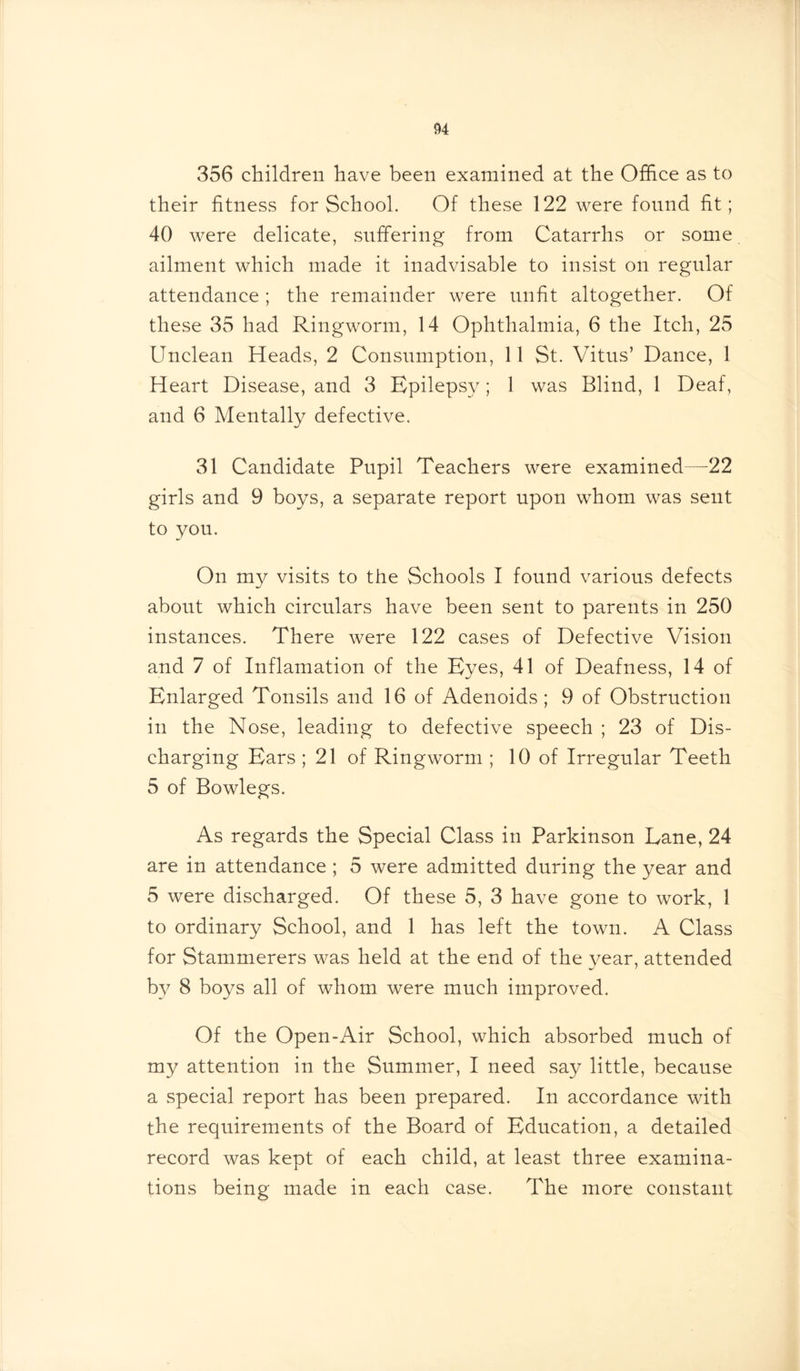 356 children have been examined at the Office as to their fitness for School. Of these 122 were found fit; 40 were delicate, suffering from Catarrhs or some ailment which made it inadvisable to insist on regular attendance; the remainder were unfit altogether. Of these 35 had Ringworm, 14 Ophthalmia, 6 the Itch, 25 Unclean Heads, 2 Consumption, 11 St. Vitus’ Dance, 1 Heart Disease, and 3 Epilepsy; 1 was Blind, 1 Deaf, and 6 Mentally defective. 31 Candidate Pupil Teachers were examined—22 girls and 9 boys, a separate report upon whom was sent to you. On my visits to the Schools I found various defects about which circulars have been sent to parents in 250 instances. There were 122 cases of Defective Vision and 7 of Inflamation of the Eyes, 41 of Deafness, 14 of Enlarged Tonsils and 16 of Adenoids; 9 of Obstruction in the Nose, leading to defective speech ; 23 of Dis- charging Ears ; 21 of Ringworm ; 10 of Irregular Teeth 5 of Bowlegs. As regards the Special Class in Parkinson Lane, 24 are in attendance ; 5 were admitted during the year and 5 were discharged. Of these 5, 3 have gone to work, 1 to ordinary School, and 1 has left the town. A Class for Stammerers was held at the end of the year, attended by 8 boys all of whom were much improved. Of the Open-Air School, which absorbed much of my attention in the Summer, I need say little, because a special report has been prepared. In accordance with the requirements of the Board of Education, a detailed record was kept of each child, at least three examina- tions being made in each case. The more constant