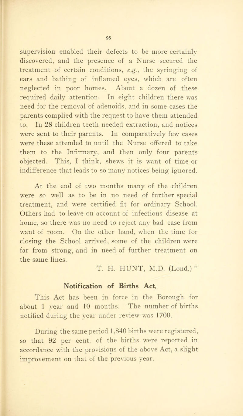 supervision enabled their defects to be more certainly discovered, and the presence of a Nurse secured the treatment of certain conditions, e.g., the syringing of ears and bathing of inflamed eyes, which are often neglected in poor homes. About a dozen of these required daily attention. In eight children there was need for the removal of adenoids, and in some cases the parents complied with the request to have them attended to. In 28 children teeth needed extraction, and notices were sent to their parents. In comparatively few cases were these attended to until the Nurse offered to take them to the Infirmary, and then only four parents objected. This, I think, shews it is want of time or indifference that leads to so many notices being ignored. At the end of two months many of the children were so well as to be in no need of further special treatment, and were certified fit for ordinary School. Others had to leave on account of infectious disease at home, so there was no need to reject any bad case from want of room. On the other hand, when the time for closing the School arrived, some of the children were far from strong, and in need of further treatment on the same lines. T. H. HUNT, M.D. (Lond.) ” Notification of Births Act, This Act has been in force in the Borough for about 1 year and 10 months. The number of births notified during the year under review was 1700. During the same period 1,840 births were registered, so that 92 per cent, of the births were reported in accordance with the provisions of the above Act, a slight improvement on that of the previous year.