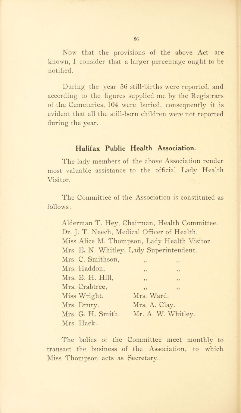 Now that the provisions of the above Act are known, I consider that a larger percentage ought to be notified. During the year 56 still-births were reported, and according to the figures supplied me by the Registrars of the Cemeteries, 104 were buried, consequently it is evident that all the still-born children were not reported during the year. Halifax Public Health Association. The lady members of the above Association render most valuable assistance to the official Lady Health Visitor. The Committee of the Association is constituted as follows : Alderman T. Hey, Chairman, Health Committee. Dr. J. T. Neech, Medical Officer of Health. Miss Alice M. Thompson, Lady Health Visitor. Mrs. E. N. Whitley, Lady Superintendent. Mrs. C. Smithson, ,, ,, Mrs. Haddon, ,, ,, Mrs. E. H. Hill, Mrs. Crabtree, ,, ,, Miss Wright. Mrs. Ward. Mrs. Drury. Mrs. A. Clay. Mrs. G. H. Smith. Mr. A. W. Whitley. Mrs. Hack. The ladies of the Committee meet monthly to transact the business of the Association, to which Miss Thompson acts as Secretary.