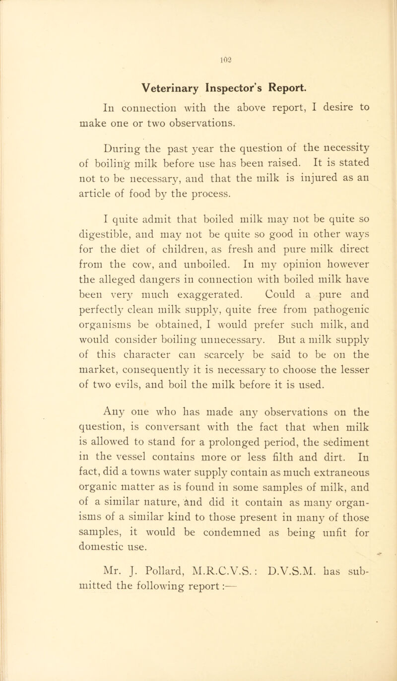 103 Veterinary Inspector’s Report. In connection with the above report, I desire to make one or two observations. During the past year the question of the necessity of boiling milk before use has been raised. It is stated not to be necessary, and that the milk is injured as an article of food by the process. I quite admit that boiled milk may not be quite so digestible, and may not be quite so good in other ways for the diet of children, as fresh and pure milk direct from the cow, and unboiled. In my opinion however the alleged dangers in connection with boiled milk have been very much exaggerated. Could a pure and perfectly clean milk supply, quite free from pathogenic organisms be obtained, I would prefer such milk, and would consider boiling unnecessary. But a milk supply of this character can scarcely be said to be on the market, consequently it is necessary to choose the lesser of two evils, and boil the milk before it is used. Any one who has made any observations on the question, is conversant with the fact that when milk is allowed to stand for a prolonged period, the sediment in the vessel contains more or less filth and dirt. In fact, did a towns water supply contain as much extraneous organic matter as is found in some samples of milk, and of a similar nature, find did it contain as many organ- isms of a similar kind to those present in many of those samples, it would be condemned as being unfit for domestic use. Mr. J. Pollard, M.R.C.V.S. : D.V.S.M. has sub- mitted the following report:—