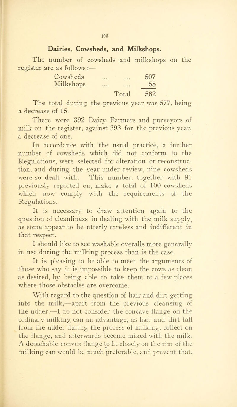 Dairies, Cowsheds, and Milkshops. The number of cowsheds and milkshops on the register are as follows :— Cowsheds .... .... 507 Milkshops .... .... 55 Total 562 The total during the previous year was 577, being a decrease of 15. There were 392 Dairy Farmers and purveyors of milk on the register, against 393 for the previous year, a decrease of one. In accordance with the usual practice, a further number of cowsheds which did not conform to the Regulations, were selected for alteration or reconstruc- tion, and during the year under review, nine cowsheds were so dealt with. This number, together with 91 previously reported on, make a total of 100 cowsheds which now comply with the requirements of the Regulations. It is necessary to draw attention again to the question of cleanliness in dealing with the milk supply? as some appear to be utterly careless and indifferent in that respect. I should like to see washable overalls more generally in use during the milking process than is the case. It is pleasing to be able to meet the arguments of those who say it is impossible to keep the cows as clean as desired, by being able to take them to a few places where those obstacles are overcome. With regard to the question of hair and dirt getting into the milk,—apart from the previous cleansing of the udder,—I do not consider the concave flange on the ordinary milking can an advantage, as hair and dirt fall from the udder during the process of milking, collect on the flange, and afterwards become mixed with the milk. A detachable convex flange to fit closely on the rim of the milking can would be much preferable, and prevent that.